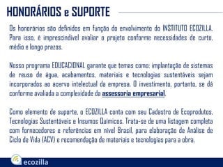 Os honorários são definidos em função do envolvimento do INSTITUTO ECOZILLA.
Para isso, é imprescindível avaliar o projeto conforme necessidades de curto,
médio e longo prazos.
Nosso programa EDUCACIONAL garante que temas como: implantação de sistemas
de reuso de água, acabamentos, materiais e tecnologias sustentáveis sejam
incorporados ao acervo intelectual da empresa. O investimento, portanto, se dá
conforme avaliada a complexidade da assessoria empresarial.
Como elemento de suporte, o ECOZILLA conta com seu Cadastro de Ecoprodutos,
Tecnologias Sustentáveis e Insumos Químicos. Trata-se de uma listagem completa
com fornecedores e referências em nível Brasil, para elaboração de Análise de
Ciclo de Vida (ACV) e recomendação de materiais e tecnologias para a obra.
HONORÁRIOS e SUPORTE
 