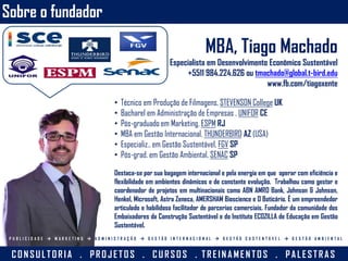Sobre o fundador
MBA, Tiago Machado
Especialista em Desenvolvimento Econômico Sustentável
+5511 984.224.626 ou tmachado@global.t-bird.edu
www.fb.com/tiagoxente
• Técnico em Produção de Filmagens, STEVENSON College UK
• Bacharel em Administração de Empresas , UNIFOR CE
• Pós-graduado em Marketing, ESPM RJ
• MBA em Gestão Internacional, THUNDERBIRD AZ (USA)
• Especializ.. em Gestão Sustentável, FGV SP
• Pós-grad. em Gestão Ambiental, SENAC SP
Destaca-se por sua bagagem internacional e pela energia em que operar com eficiência e
flexibilidade em ambientes dinâmicos e de constante evolução. Trabalhou como gestor e
coordenador de projetos em multinacionais como ABN AMRO Bank, Johnson & Johnson,
Henkel, Microsoft, Astra Zeneca, AMERSHAM Bioscience e O Boticário. É um empreendedor
articulado e habilidoso facilitador de parcerias comerciais. Fundador da comunidade dos
Embaixadores da Construção Sustentável e do Instituto ECOZILLA de Educação em Gestão
Sustentável.
CO N SU L TORIA . PRO J ETO S . CU RSO S . TREIN A MEN TO S . PA L ESTRA S
P U B L I C I D A D E  M A R K E T I N G  A D M I N I S T R A Ç Ã O  G E S T Ã O I N T E R N A C I O N A L  G E S T Ã O S U S T E N T Á V E L  G E S T Ã O A M B I E N T A L
 