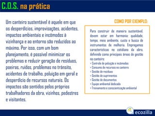 C.O.S. na prática
Para construir de maneira sustentável,
devem estar em harmonia: qualidade,
tempo, meio ambiente, custo e busca de
instrumentos de melhoria. Empregamos
características no cotidiano da obra,
definindo como principais áreas de gestão
no canteiro:
> Controle de poluição e incômodos
> Consumo de recursos no canteiro
> Gestão de resíduos
> Gestão de suprimentos
> Gestão de documentos
> Equipe ambiental dedicada
> Treinamento e conscientização ambiental
Um canteiro sustentável é aquele em que
os desperdícios, improvisações, acidentes,
impactos ambientais e incômodos à
vizinhança e ao entorno são reduzidos ao
máximo. Por isso, com um bom
planejamento, é possível minimizar os
problemas e reduzir geração de resíduos,
poeiras, ruídos, problemas no trânsito,
acidentes de trabalho, poluição em geral e
desperdício de recursos naturais. Os
impactos são sentidos pelos próprios
trabalhadores da obra, vizinhos, pedestres
e visitantes.
COMO POR EXEMPLO:
 