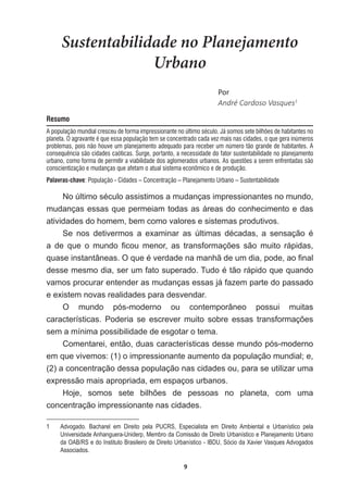 9
Sustentabilidade no Planejamento
Urbano
WŽƌ
André  Cardoso  Vasques1
Resumo
A população mundial cresceu de forma impressionante no último século. Já somos sete bilhões de habitantes no
planeta. O agravante é que essa população tem se concentrado cada vez mais nas cidades, o que gera inúmeros
problemas, pois não houve um planejamento adequado para receber um número tão grande de habitantes. A
consequência são cidades caóticas. Surge, portanto, a necessidade do fator sustentabilidade no planejamento
urbano, como forma de permitir a viabilidade dos aglomerados urbanos. As questões a serem enfrentadas são
conscientização e mudanças que afetam o atual sistema econômico e de produção.
Palavras-chave: População - Cidades – Concentração – Planejamento Urbano – Sustentabilidade
1R~OWLPRVpFXORDVVLVWLPRVDPXGDQoDVLPSUHVVLRQDQWHVQRPXQGR
mudanças  essas  que  permeiam  todas  as  áreas  do  conhecimento  e  das  
atividades  do  homem,  bem  como  valores  e  sistemas  produtivos.
6H QRV GHWLYHUPRV D H[DPLQDU DV ~OWLPDV GpFDGDV D VHQVDomR p
D GH TXH R PXQGR ¿FRX PHQRU DV WUDQVIRUPDo}HV VmR PXLWR UiSLGDV
TXDVHLQVWDQWkQHDV2TXHpYHUGDGHQDPDQKmGHXPGLDSRGHDR¿QDO
GHVVHPHVPRGLDVHUXPIDWRVXSHUDGR7XGRpWmRUiSLGRTXHTXDQGR
vamos  procurar  entender  as  mudanças  essas  já  fazem  parte  do  passado  
e  existem  novas  realidades  para  desvendar.
O   mundo   pós-­moderno   ou   contemporâneo   possui   muitas  
FDUDFWHUtVWLFDV 3RGHULD VH HVFUHYHU PXLWR VREUH HVVDV WUDQVIRUPDo}HV
sem  a  mínima  possibilidade  de  esgotar  o  tema.  
Comentarei,  então,  duas  características  desse  mundo  pós-­moderno  
em  que  vivemos:  (1)  o  impressionante  aumento  da  população  mundial;;  e,  
(2)  a  concentração  dessa  população  nas  cidades  ou,  para  se  utilizar  uma  
expressão  mais  apropriada,  em  espaços  urbanos.
+RMH VRPRV VHWH ELOK}HV GH SHVVRDV QR SODQHWD FRP XPD
concentração  impressionante  nas  cidades.
1   Advogado.   Bacharel   em   Direito   pela   PUCRS,   Especialista   em   Direito   Ambiental   e   Urbanístico   pela  
Universidade  Anhanguera-­Uniderp,  Membro  da  Comissão  de  Direito  Urbanístico  e  Planejamento  Urbano  
da  OAB/RS  e  do  Instituto  Brasileiro  de  Direito  Urbanístico  -­  IBDU,  Sócio  da  Xavier  Vasques  Advogados  
Associados.
 