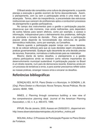 99
O  Brasil  ainda  não  consolidou  uma  cultura  de  planejamento,  e  quando  
planeja  a  execução  e  gestão  ocorrem  de  forma  descoordenada.    Assim,  
R SODQHMDPHQWR FRP RX VHP D SDUWLFLSDomR DLQGD p XPD PHWD D VHU
DOFDQoDGD7HPRVDOpPGDLQH[SHULrQFLDDSUHFDULHGDGHGDVHVWUXWXUDV
LQVWLWXFLRQDLVTXHFDUHFHPGHSUR¿VVLRQDLVDSWRVDFRQGX]LUHPSURFHVVRV
de  planejamento  e  gestão  participativos.  
No   campo   dos   instrumentos   para   a   gestão   e   participação   popular,  
REVHUYDVH TXH VmR LQ~PHURV PDV DLQGD LQH¿FLHQWHV SRLV GHSHQGHP
de   outros   fatores   para   serem   efetivos,   como   por   exemplo,   o   acesso   à  
LQIRUPDomRLQGLVSHQViYHOSDUDRGHOLQHDPHQWRGRVSUREOHPDVGH¿QLomR
GH SULRULGDGH H WRPDGD GH GHFLVmR  3DUD DOpP GLVVR D SDUWLFLSDomR
popular   ainda   depende   da   funcionalidade   das   estruturas   de   gestão  
democrática  instituídas,  como  por  exemplo,  os  Conselhos.  
Mesmo   quando   a   participação   popular   rompe   com   essas   barreiras,  
KiGHVHFRORFDUHVIRUoRVSDUDTXHDVVXDVGHFLV}HVVHMDPYLQFXODGDVjV
SUDWLFDVJRYHUQDPHQWDLV4XDOTXHUDomRGHFRUUHQWHGHXPDGHFLVmRSUHFLVD
GHUHFXUVRV¿QDQFHLURVQRUPDWLYRVHLQVWLWXFLRQDLVSDUDVHPDWHULDOL]DU
0HVPR GLDQWH GH WDQWRV GHVD¿RV R SODQHMDPHQWR H D JHVWmR
urbana   participativos   ainda   se   mostram   como   vetores   importantes   do  
desenvolvimento  municipal  sustentável.  A  participação  popular  no  Brasil  
pXPGLUHLWRUHFHQWHQXPSDtVGHGHPRFUDFLDUHFHQWH(VWDPRVDLQGDHP
XPSURFHVVRGHWHQWDWLYDVHHUURVHSDUDDFHUWDUSUHFLVDPRVUHÀHWLUVREUH
DVQRVVDVSUDWLFDVHQ[HUJDUQRVVRVHUURVHHQFDUDURVGHVD¿RV
Referências bibliográficas
GONÇALVES,  M.F.R.  Plano  Diretor  e  o  Município.  In  GONDIN,  L.M.  
(Org).  Plano  Diretor  e  o  Município:  Novos  Tempos,  Novas  Práticas.  Rio  de  
-DQHLUR,%$0
,11(6 - 3ODQQLQJ WKURXJK FRQVHQVXV EXLOGLQJ D QHZ YLHZ RI
WKH FRPSUHKHQVLYH SODQQLQJ LGHDO -RXUQDO RI WKH $PHULFDQ 3ODQQLQJ
Association,  v.  62,  n.  4,  p.  460-­472,  1996.
,33855LRGH-DQHLUR$FHVVRHPGLVSRQtYHOHP
http://www.observatoriodasmetropoles.ufrj.br/arthur_molina.pdf    
MOLINA,  Arthur.  O  Processo  de  Participação  Popular  no  Plano  Diretor  
de  Fortaleza.    
 
