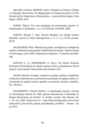 100
08//(5ULVWLDQR025262.DUOD9LRODo}HVDR'LUHLWRjLGDGH
e   á   Moradia   Decorrentes   de   Megaprojetos   de   Desenvolvimento   no   Rio  
Grande  do  Sul:  Diagnóstico  e  Perspectivas  –  o  caso  de  Porto  Alegre.  Porto  
Alegre,  CDES,  2013.    
181(6 'pERUD 3RU XPD SHGDJRJLD GD SDUWLFLSDomR SRSXODU ,Q
2UJDQL]Do}HVH6RFLHGDGHYQ6DOYDGRU($8)%$
SABOYA,   Renato   T.   Urbe.   Revista   Brasileira   de   Gestão   Urbana  
%UD]LOLDQ -RXUQDO RI 8UEDQ 0DQDJHPHQW  Y  Q  S  MXOGH]
2013)
6$/,1*$5261LNRV0HWRGRVGHSURMHWRHPHUJrQFLDHLQWHOLJrQFLD
FROHWLYDRQIHUrQFLD,QDXJXUDOGD³'HOIW6FKRROIRU'HVLJQ´'HOIW8QLYHUVLW
RI7HFKQRORJ-XQKR3XEOLFDGRHP.DWDU[LVQVHWHPEURGH
18p.  
6$1726 -U 2 0217$1'21 ' 2UJ  2V 3ODQRV 'LUHWRUHV
Municipais  Pós-­Estatuto  da  cidade:  balanço  crítico  e  perspectivas.  Rio  de  
-DQHLUR/HWUDDSLWDO2EVHUYDWyULRGDVLGDGHV
SOUZA,  Marcelo.  A  cidade,  a  palavra  e  o  poder:  praticas,  imaginários  
e  discursos  heterônomos  e  autônomos  na  produção  do  espaço  urbano,  in:  
$SURGXomRGRHVSDoRXUEDQRDJHQWHVHSURFHVVRVHVFDODVHGHVD¿RV
Pg.  149.2012.
SCUASSANTE,   Priscyla   Mathias.   A   participação   popular,   prevista  
na  Constituição  Federal  de  1988,  garante  efetivamente  a  realização  do  
(VWDGR 'HPRFUiWLFR GH 'LUHLWR ,Q ÆPELWR -XUtGLFR 5LR *UDQGH ;,,
n.   70,   nov   2009.   Disponível   em:   http://www.ambitojuridico.com.br/site/
LQGH[SKSQBOLQN UHYLVWDBDUWLJRVBOHLWXUD DUWLJRBLG ! $FHVVR HP
jun  2014.
 