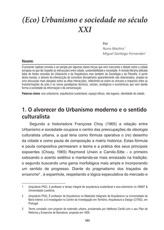 101
(Eco) Urbanismo e sociedade no século
XXI
WŽƌ
EƵŶŽDĂƌƟŶƐ1
DŝŐƵĞů^ĂŶƟĂŐŽĞƌŶĂŶĚĞƐ2
Resumo:
O presente capítulo convida a um périplo por algumas ideias-forças que vem marcando o debate sobre a cidade
europeia no que diz respeito às interacções entre cidade, sustentabilidade e sociedade. A revisão literária utilizada
bebe de fontes oriundas do Urbanismo e da Arquitectura mas também da Sociologia e da Filosofia. A partir
desta revisão, e através da intersecção de conceitos disciplinares aparentemente não relacionados, propõe-se
uma discussão mais alargada sobre as ditas interacções, reflectindo-se sobre os vínculos e impactos entre as
transformações da urbe e os novos paradigmas técnicos, sociais, ecológicos e económicos que vem dando
forma à sociedade da informação e da comunicação.
Palavras-chave: eco-urbanismo, arquitectura sustentavel, espaço difuso, não-lugares, identidade da cidade,
1. O alvorecer do Urbanismo moderno e o sentido
culturalista
Segundo   a   historiadora   Françoise   Choy   (1965)   a   relação   entre  
8UEDQLVPRHVRFLHGDGHRFXSDYDRFHQWURGDVSUHRFXSDo}HVGDideologia  
culturalista  urbana,  a  qual  teria  como  fórmula  operativa  o  (re)  desenho  
da  cidade  e  como  pauta  de  composição  a  matriz  histórica.  Estas  fórmula  
e  pauta  compositiva  permearam  a  teoria  e  a  prática  dos  seus  principais  
expoentes   (Choay,   1965)   Raymond   Unwin   e   Camilo.Sitte   -­   o   primeiro  
FRORFDQGRRDFHQWRHVWpWLFRHPDQWHQGRVHPDLVHQUDL]DGRQDWUDGLomR
o  segundo  buscando  uma  gama  morfológica  mais  ampla  e  incorporando  
um   sentido   de   progresso.   Diante   do   pragmatismo   dos   traçados   de  
ensanche3
  ,  à  espanhola,  respeitando  a  lógica  especulativa  do  mercado  e  
1   (Arquitecto  PhD).  é  professor  a  tempo  integral  de  arquitectura  sustentável  e  eco-­urbanismo  no  ISMAT    
Universidade  Lusófona.
2   (Arquitecto  PhD).  É  professor  de  Arquitectura  no  Mestrado  Integrado  de  Arquitectura  na  Universidade  da  
Beira  Interior,  e  é  investigador  no  Centro  de  Investigação  em  Território,  Arquitectura  e  Design  (CITAD),  em  
Portugal.
3   Termo  conotado  com  projecto  de  extensão  urbana,  proclamado  por  Idelfonso  Cerdá  com  o  seu  Plan  de  
Reforma  y  Ensanche  de  Barcelona,  proposto  em  1859.
 