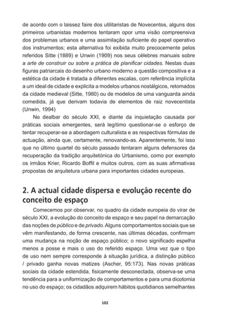 102
de  acordo  com  o  laissez  faire  dos  utilitaristas  de  Novecentos,  alguns  dos  
primeiros  urbanistas  modernos  tentaram  opor  uma  visão  compreensiva  
GRVSUREOHPDVXUEDQRVHXPDDVVLPLODomRVX¿FLHQWHGRSDSHORSHUDWLYR
dos  instrumentos;;  esta  alternativa  foi  exibida  muito  precocemente  pelos  
UHIHULGRV6LWWH  H8QZLQ  QRVVHXVFpOHEUHVPDQXDLVVREUH
a  DUWHGHFRQVWUXLURXVREUHDSUiWLFDGHSODQL¿FDUFLGDGHV.  Nestas  duas  
¿JXUDVSDWULDUFDLVGRGHVHQKRXUEDQRPRGHUQRDTXHVWmRFRPSRVLWLYDHD
HVWpWLFDGDFLGDGHpWUDWDGDDGLIHUHQWHVHVFDODVFRPUHIHUrQFLDLPSOtFLWD
a  um  ideal  de  cidade  e  explicita  a  modelos  urbanos  nostálgicos,  retomados  
da  cidade  medieval  (Sitte,  1980)  ou  de  modelos  de  uma  vanguarda  ainda  
comedida,   já   que   derivam   todavia   de   elementos   de   raiz   novecentista  
(Unwin,  1994)
1R GHDOEDU GR VpFXOR ;;, H GLDQWH GD LQTXLHWDomR FDXVDGD SRU
práticas   sociais   emergentes,   será   legítimo   questionar-­se   o   esforço   de  
tentar  recuperar-­se  a  abordagem  culturalista  e  as  respectivas  fórmulas  de  
actuação,  ainda  que,  certamente,  renovando-­as.  Aparentemente,  foi  isso  
TXHQR~OWLPRTXDUWHOGRVpFXORSDVVDGRWHQWDUDPDOJXQVGHIHQVRUHVGD
recuperação  da  tradição  arquitetónica  do  Urbanismo,  como  por  exemplo  
RVLUPmRV.ULHU5LFDUGR%RI¿OHPXLWRVRXWURVFRPDVVXDVD¿UPDWLYDV
propostas  de  arquitetura  urbana  para  importantes  cidades  europeias.
2. A actual cidade dispersa e evolução recente do
conceito de espaço
Comecemos  por  observar,  no  quadro  da  cidade  europeia  do  virar  de  
VpFXOR;;,DHYROXomRGRFRQFHLWRGHHVSDoRHVHXSDSHOQDGHPDUFDomR
GDVQRo}HVGHpúblico  e  de  privado.  Alguns  comportamentos  sociais  que  se  
YrPPDQLIHVWDQGRGHIRUPDFUHVFHQWHQDV~OWLPDVGpFDGDVFRQ¿UPDP
XPDPXGDQoDQDQRomRGHHVSDoRS~EOLFRRQRYRVLJQL¿FDGRHVSHOKD
menos   a   posse   e   mais   o   uso   do   referido   espaço.   Uma   vez   que   o   tipo  
de  uso  nem  sempre  corresponde  à  situação  jurídica,  a  distinção  público  
/   privado   ganha   novas   matizes   (Ascher,   95:173).   Nas   novas   práticas  
VRFLDLVGDFLGDGHHVWHQGLGD¿VLFDPHQWHGHVFRQHFWDGDREVHUYDVHXPD
WHQGrQFLDSDUDDXQLIRUPL]DomRGHFRPSRUWDPHQWRVHSDUDXPDGLFRWRPLD
no  uso  do  espaço;;  os  cidadãos  adquirem  hábitos  quotidianos  semelhantes  
 