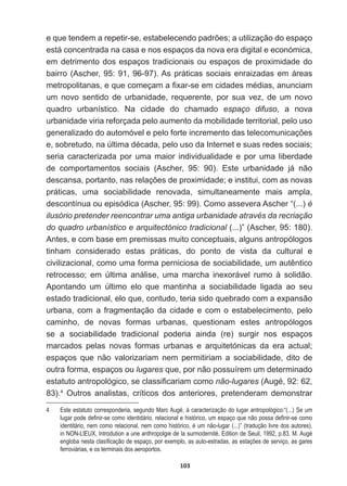 103
HTXHWHQGHPDUHSHWLUVHHVWDEHOHFHQGRSDGU}HVDXWLOL]DomRGRHVSDoR
está  concentrada  na  casa  e  nos  espaços  da  nova  era  digital  e  económica,  
em  detrimento  dos  espaços  tradicionais  ou  espaços  de  proximidade  do  
bairro  (Ascher,  95:  91,  96-­97).  As  práticas  sociais  enraizadas  em  áreas  
PHWURSROLWDQDVHTXHFRPHoDPD¿[DUVHHPFLGDGHVPpGLDVDQXQFLDP
um   novo   sentido   de   urbanidade,   requerente,   por   sua   vez,   de   um   novo  
quadro   urbanístico.   Na   cidade   do   chamado   espaço   difuso,   a   nova  
urbanidade  viria  reforçada  pelo  aumento  da  mobilidade  territorial,  pelo  uso  
JHQHUDOL]DGRGRDXWRPyYHOHSHORIRUWHLQFUHPHQWRGDVWHOHFRPXQLFDo}HV
HVREUHWXGRQD~OWLPDGpFDGDSHORXVRGD,QWHUQHWHVXDVUHGHVVRFLDLV
seria   caracterizada   por   uma   maior   individualidade   e   por   uma   liberdade  
de   comportamentos   sociais   (Ascher,   95:   90).   Este   urbanidade   já   não  
GHVFDQVDSRUWDQWRQDVUHODo}HVGHSUR[LPLGDGHHLQVWLWXLFRPDVQRYDV
práticas,   uma   sociabilidade   renovada,   simultaneamente   mais   ampla,  
descontínua  ou  episódica  (Ascher,  95:  99).  Como  assevera  Ascher  “(...)  é  
ilusório  pretender  reencontrar  uma  antiga  urbanidade  através  da  recriação  
do  quadro  urbanístico  e  arquitectónico  tradicional  (...)”  (Ascher,  95:  180).  
Antes,  e  com  base  em  premissas  muito  conceptuais,  alguns  antropólogos  
tinham   considerado   estas   práticas,   do   ponto   de   vista   da   cultural   e  
FLYLOL]DFLRQDOFRPRXPDIRUPDSHUQLFLRVDGHVRFLDELOLGDGHXPDXWrQWLFR
retrocesso;;   em   última   análise,   uma   marcha   inexorável   rumo   à   solidão.  
Apontando   um   último   elo   que   mantinha   a   sociabilidade   ligada   ao   seu  
estado  tradicional,  elo  que,  contudo,  teria  sido  quebrado  com  a  expansão  
urbana,  com  a  fragmentação  da  cidade  e  com  o  estabelecimento,  pelo  
caminho,   de   novas   formas   urbanas,   questionam   estes   antropólogos  
se   a   sociabilidade   tradicional   poderia   ainda   (re)   surgir   nos   espaços  
marcados   pelas   novas   formas   urbanas   e   arquitetónicas   da   era   actual;;  
espaços   que   não   valorizariam   nem   permitiriam   a   sociabilidade,   dito   de  
outra  forma,  espaços  ou  lugares  que,  por  não  possuírem  um  determinado  
HVWDWXWRDQWURSROyJLFRVHFODVVL¿FDULDPFRPRnão-­lugares $XJp
83).4
   Outros   analistas,   críticos   dos   anteriores,   pretenderam   demonstrar  
4   Este  estatuto  corresponderia,  segundo  Marc  Augé,  à  caracterização  do  lugar  antropológico:“(...)  Se  um  
OXJDUSRGHGH¿QLUVHFRPRLGHQWLGiULRUHODFLRQDOHKLVWyULFRXPHVSDoRTXHQmRSRVVDGH¿QLUVHFRPR
identitário,  nem  como  relacional,  nem  como  histórico,  é  um  não-­lugar  (...)”  (tradução  livre  dos  autores),  
in  NON-­LIEUX,  Introdution  a  une  anthropolgie  de  la  surmodernité,  Edition  de  Seuil,  1992,  p.83.  M.  Augé  
HQJOREDQHVWDFODVt¿FDomRGHHVSDoRSRUH[HPSORDVDXWRHVWUDGDVDVHVWDo}HVGHVHUYLoRDVJDUHV
ferroviárias,  e  os  terminais  dos  aeroportos.
 