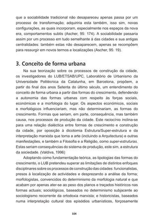 104
que  a  sociabilidade  tradicional  não  desapareceu  apenas  passa  por  um  
SURFHVVR GH WUDQVIRUPDomR DGTXLULULD HVWD WDPEpP LVVR VLP QRYDV
FRQ¿JXUDo}HVDVTXDLVLQFRUSRUDPHVSHFLDOPHQWHQRVHVSDoRVGDQRYD
era,  comportamentos  subtis  (Ascher,  95:  174).  A  sociabilidade  passaria  
assim  por  um  processo  em  tudo  semelhante  à  das  cidades  e  sua  antigas  
FHQWUDOLGDGHVWDPEpPHVWDVQmRGHVDSDUHFHPDSHQDVVHUHFRPS}HP
SDUDUHVVXUJLUHPQRYRVWHUPRVHORFDOL]Do}HV $VFKHU 
3. Conceito de forma urbana
Na   sua   teorização   sobre   os   processos   de   construção   da   cidade,  
os   investigadores   do   LUB/ETSAB/UPC,   Laboratório   de   Urbanismo   da  
8QLYHUVLGDGH 3ROLWpFQLFD GD DWDOXQKD HP %DUFHORQD SURS}HP D
SDUWLUGR¿QDOGRVDQRV6HWHQWDGR~OWLPRVpFXORXPHQWHQGLPHQWRGR
conceito  de  forma  urbana  a  partir  das  formas  do  crescimento,  defendendo  
a   autonomia   das   formas   urbanas   com   respeito   às   forças   sociais,  
económicas   e   a   morfologia   do   lugar.   Os   aspectos   económicos,   sociais  
H PRUIROyJLFRV LQÀXHQFLDULDP PDV QmR GHWHUPLQDULDP DV IRUPDV GR
FUHVFLPHQWR)RUPDVTXHVHULDPHPSDUWHFRQVHTXrQFLDPDVWDPEpP
causa,  nos  processos  de  produção  da  cidade.  Este  raciocínio  inclina-­se  
SDUD XPD UHODomR GLDOpFWLFD HQWUH IRUPDV GH FUHVFLPHQWR H FRQVWUXomR
da   cidade,   por   oposição   à   dicotomia   Estrutura/Super-­estrutura   e   da  
interpretação  marxista  que  toma  a  arte  (incluindo  a  Arquitectura)  e  outras  
PDQLIHVWDo}HVHWDPEpPD)LORVR¿DHD5HOLJLmRFRPRsuper-­estruturas.  
(VWDVVHULDPFRQVHTXrQFLDVGRVLVWHPDGHSURGXomRHVWHVLPDHVWUXWXUD
da  sociedade.  (Valdiva,  1996)
Adoptando  como  fundamentação  teórica,  as  tipologias  das  formas  do  
FUHVFLPHQWRR/8%SUHWHQGHXVXSHUDUDVOLPLWDo}HVGHGLVWLQWRVHQIRTXHV
disciplinares  sobre  os  processos  de  construção  das  cidades:  funcionalistas,  
presos  à  localização  de  actividades  e  desprezando  a  análise  da  forma;;  
morfologistas,  convencidos  do  determinismo  da  morfologia  natural  e  que  
acabam  por  apenas  ater-­se  ao  peso  dos  planos  e  traçados  históricos  nas  
formas  actuais;;  sociológicos,  baseados  no  determinismo  subjacente  ao  
sociologismo  recorrente  da  ortodoxia  marxista;;  e  historicistas,  baseados  
numa   interpretação   cultural   dos   episódios   urbanísticos,   forçosamente  
 