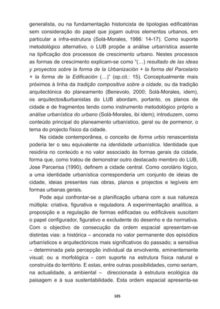 105
JHQHUDOLVWDRXQDIXQGDPHQWDomRKLVWRULFLVWDGHWLSRORJLDVHGL¿FDWyULDV
sem   consideração   do   papel   que   jogam   outros   elementos   urbanos,   em  
particular   a   infra-­estrutura   (Solà-­Morales,   1986:   14-­17).   Como   suporte  
PHWRGROyJLFR DOWHUQDWLYR R /8% SURS}H D DQiOLVH XUEDQtVWLFD DVVHQWH
QDWLSL¿FDomRGRVSURFHVVRVGHFUHVFLPHQWRXUEDQR1HVWHVSURFHVVRV
as  formas  de  crescimento  explicam-­se  como  “(…)  resultado  de  las  ideas  
y  proyectos  sobre  la  forma  de  la  Urbanización  +  la  forma  del  Parcelario  
 OD IRUPD GH OD (GL¿FDFLyQ   (…)”   (op.cit.:   15).   Conceptualmente   mais  
próximos  à  linha  da  tradição  compositiva  sobre  a  cidade,  ou  da  tradição  
arquitectónica   do   planeamento   (Benevolo,   2000;;   Solà-­Morales,   idem),  
os   arquitectosurbanistas   do   LUB   abordam,   portanto,   os   planos   de  
cidade  e  de  fragmentos  tendo  como  instrumento  metodológico  próprio  a  
análise  urbanística  do  urbano  (Solà-­Morales,  ibi  idem);;  introduzem,  como  
conteúdo  principal  do  planeamento  urbanístico,  geral  ou  de  pormenor,  o  
tema  do  projecto  físico  da  cidade.  
Na  cidade  contemporânea,  o  conceito  de  forma  urbis  renascentista  
poderia  ter  o  seu  equivalente  na  identidade  urbanística.  Identidade  que  
residiria  no  conteúdo  e  no  valor  associado  às  formas  gerais  da  cidade,  
forma  que,  como  tratou  de  demonstrar  outro  destacado  membro  do  LUB,  
-RVH3DUFHULVD  GH¿QHPDFLGDGHFHQWUDORPRFRUROiULROyJLFR
a   uma   identidade   urbanística   corresponderia   um   conjunto   de   ideias   de  
cidade,   ideias   presentes   nas   obras,   planos   e   projectos   e   legíveis   em  
formas  urbanas  gerais.
3RGHDTXLFRQIURQWDUVHDSODQL¿FDomRXUEDQDFRPDVXDQDWXUH]D
P~OWLSOD FULDWLYD ¿JXUDWLYD H UHJXODGRUD$ H[SHULPHQWDomR DQDOtWLFD D
SURSRVLomRHDUHJXODomRGHIRUPDVHGL¿FDGDVRXHGL¿FiYHLVVXVFLWDP
RSDSHOFRQ¿JXUDGRU¿JXUDWLYRHH[FOXGHQWHGRGHVHQKRHGDQRUPDWLYD
Com   o   objectivo   de   consecução   da   ordem   espacial   apresentam-­se  
distintas  vias:  a  histórica  –  ancorada  no  valor  permanente  dos  episódios  
XUEDQtVWLFRVHDUTXLWHFWyQLFRVPDLVVLJQL¿FDWLYRVGRSDVVDGRDVHQVLWLYD
–  determinada  pela  percepção  individual  da  envolvente,  eminentemente  
visual;;   ou   a   morfológica   -­   com   suporte   na   estrutura   física   natural   e  
construída  do  território.  E  estas,  entre  outras  possibilidades,  como  seriam,  
na   actualidade,   a   ambiental   –      direccionada   à   estrutura   ecológica   da  
paisagem   e   à   sua   sustentabilidade.   Esta   ordem   espacial   apresenta-­se  
 