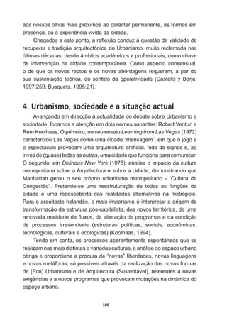 106
aos  nossos  olhos  mais  próximos  ao  carácter  permanente,  às  formas  em  
SUHVHQoDRXjH[SHULrQFLDYLYLGDGDFLGDGH
KHJDGRVDHVWHSRQWRDUHÀH[mRFRQGX]jTXHVWmRGDYDOLGDGHGH
recuperar  a  tradição  arquitectónica  do  Urbanismo,  muito  reclamada  nas  
~OWLPDVGpFDGDVGHVGHkPELWRVDFDGpPLFRVHSUR¿VVLRQDLVFRPRFKDYH
de   intervenção   na   cidade   contemporânea.   Como   aspecto   consensual,  
o  de  que  os  novos  reptos  e  os  novas  abordagens  requerem,  a  par  do  
sua   sustentação   teórica,   do   sentido   da   operatividade   (Castells   y   Borja,  
1997:259;;  Busquets,  1995:21).  
4. Urbanismo, sociedade e a situação actual
Avançando  em  direcção  à  actualidade  do  debate  sobre  Urbanismo  e  
sociedade,  focamos  a  atenção  em  dois  nomes  sonantes:  Robert  Venturi  e  
Rem  Koolhaas.  O  primeiro,  no  seu  ensaio  Learning  from  Las  Vegas  (1972)  
caracterizou  Las  Vegas  como  uma  cidade  “mensagem”,  em  que  o  jogo  e  
RHVSHFWiFXORSURYRFDPXPDDUTXLWHFWXUDDUWL¿FLDOIHLWDGHVLJQRVHDR
LQYpVGH TXDVH WRGDVDVRXWUDVXPDFLGDGHTXHIXQFLRQDSDUDFRPXQLFDU
O  segundo,  em  Delirious  New  York  (1978),  analisa  o  impacto  da  cultura  
metropolitana  sobre  a  Arquitectura  e  sobre  a  cidade,  demonstrando  que  
Manhattan   gerou   o   seu   próprio   urbanismo   metropolitano   -­   “Cultura   da  
RQJHVWmR´ 3UHWHQGHVH XPD UHHVWUXWXUDomR GH WRGDV DV IXQo}HV GD
cidade   e   uma   redescoberta   das   realidades   alternativas   na   metrópole.  
3DUDRDUTXLWHFWRKRODQGrVRPDLVLPSRUWDQWHpLQWHUSUHWDUDRULJHPGD
transformação  da  estrutura  pós-­capitalista,  dos  novos  territórios,  de  uma  
UHQRYDGDUHDOLGDGHGHÀX[RVGDDOWHUDomRGHSURJUDPDVHGDFRQGLomR
de   processos   irreversíveis   (estruturas   políticas,   sociais,   económicas,  
tecnológicas,  culturais  e  ecológicas)  (Koolhaas,  1994).
Tendo  em  conta,  os  processos  aparentemente  espontâneos  que  se  
realizam  nas  mais  distintas  e  variadas  culturas,  a  análise  do  espaço  urbano  
obriga  e  proporciona  a  procura  de  “novas”  liberdades,  novas  linguagens  
HQRYDVPHWiIRUDVVySRVVtYHLVDWUDYpVGDUHDOL]DomRGDVQRYDVIRUPDV
de  (Eco)  Urbanismo  e  de  Arquitectura  (Sustentável),  referentes  a  novas  
H[LJrQFLDVHDQRYRVSURJUDPDVTXHSURYRFDPPXWDo}HVQDGLQkPLFDGR
espaço  urbano.
 