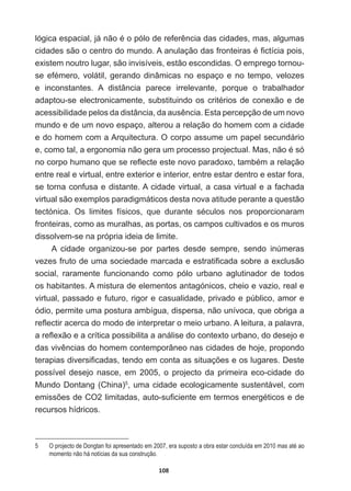 108
OyJLFDHVSDFLDOMiQmRpRSyORGHUHIHUrQFLDGDVFLGDGHVPDVDOJXPDV
FLGDGHVVmRRFHQWURGRPXQGR$DQXODomRGDVIURQWHLUDVp¿FWtFLDSRLV
existem  noutro  lugar,  são  invisíveis,  estão  escondidas.  O  emprego  tornou-­
VHHIpPHURYROiWLOJHUDQGRGLQkPLFDVQRHVSDoRHQRWHPSRYHOR]HV
e   inconstantes.   A   distância   parece   irrelevante,   porque   o   trabalhador  
DGDSWRXVHHOHFWURQLFDPHQWHVXEVWLWXLQGRRVFULWpULRVGHFRQH[mRHGH
DFHVVLELOLGDGHSHORVGDGLVWkQFLDGDDXVrQFLD(VWDSHUFHSomRGHXPQRYR
mundo  e  de  um  novo  espaço,  alterou  a  relação  do  homem  com  a  cidade  
e  do  homem  com  a  Arquitectura.  O  corpo  assume  um  papel  secundário  
HFRPRWDODHUJRQRPLDQmRJHUDXPSURFHVVRSURMHFWXDO0DVQmRpVy
QRFRUSRKXPDQRTXHVHUHÀHFWHHVWHQRYRSDUDGR[RWDPEpPDUHODomR
entre  real  e  virtual,  entre  exterior  e  interior,  entre  estar  dentro  e  estar  fora,  
se  torna  confusa  e  distante.  A  cidade  virtual,  a  casa  virtual  e  a  fachada  
virtual  são  exemplos  paradigmáticos  desta  nova  atitude  perante  a  questão  
WHFWyQLFD 2V OLPLWHV ItVLFRV TXH GXUDQWH VpFXORV QRV SURSRUFLRQDUDP
fronteiras,  como  as  muralhas,  as  portas,  os  campos  cultivados  e  os  muros  
dissolvem-­se  na  própria  ideia  de  limite.
A   cidade   organizou-­se   por   partes   desde   sempre,   sendo   inúmeras  
YH]HVIUXWRGHXPDVRFLHGDGHPDUFDGDHHVWUDWL¿FDGDVREUHDH[FOXVmR
social,   raramente   funcionando   como   pólo   urbano   aglutinador   de   todos  
os  habitantes.  A  mistura  de  elementos  antagónicos,  cheio  e  vazio,  real  e  
virtual,  passado  e  futuro,  rigor  e  casualidade,  privado  e  público,  amor  e  
ódio,  permite  uma  postura  ambígua,  dispersa,  não  unívoca,  que  obriga  a  
UHÀHFWLUDFHUFDGRPRGRGHLQWHUSUHWDURPHLRXUEDQR$OHLWXUDDSDODYUD
DUHÀH[mRHDFUtWLFDSRVVLELOLWDDDQiOLVHGRFRQWH[WRXUEDQRGRGHVHMRH
GDVYLYrQFLDVGRKRPHPFRQWHPSRUkQHRQDVFLGDGHVGHKRMHSURSRQGR
WHUDSLDVGLYHUVL¿FDGDVWHQGRHPFRQWDDVVLWXDo}HVHRVOXJDUHV'HVWH
possível   desejo   nasce,   em   2005,   o   projecto   da   primeira   eco-­cidade   do  
Mundo  Dontang  (China)5
,  uma  cidade  ecologicamente  sustentável,  com  
HPLVV}HVGH2OLPLWDGDVDXWRVX¿FLHQWHHPWHUPRVHQHUJpWLFRVHGH
recursos  hídricos.
5   O  projecto  de  Dongtan  foi  apresentado  em  2007,  era  suposto  a  obra  estar  concluída  em  2010  mas  até  ao  
momento  não  há  notícias  da  sua  construção.
 
