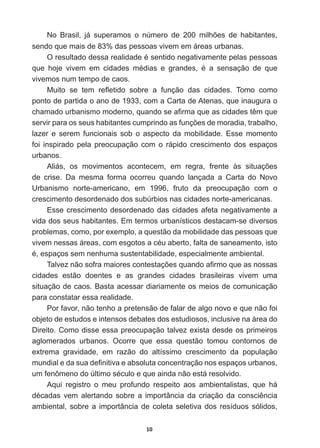 10
1R %UDVLO Mi VXSHUDPRV R Q~PHUR GH  PLOK}HV GH KDELWDQWHV
sendo  que  mais  de  83%  das  pessoas  vivem  em  áreas  urbanas.
2UHVXOWDGRGHVVDUHDOLGDGHpVHQWLGRQHJDWLYDPHQWHSHODVSHVVRDV
TXH KRMH YLYHP HP FLGDGHV PpGLDV H JUDQGHV p D VHQVDomR GH TXH
vivemos  num  tempo  de  caos.
0XLWR VH WHP UHÀHWLGR VREUH D IXQomR GDV FLGDGHV 7RPR FRPR
ponto  de  partida  o  ano  de  1933,  com  a  Carta  de  Atenas,  que  inaugura  o  
FKDPDGRXUEDQLVPRPRGHUQRTXDQGRVHD¿UPDTXHDVFLGDGHVWrPTXH
VHUYLUSDUDRVVHXVKDELWDQWHVFXPSULQGRDVIXQo}HVGHPRUDGLDWUDEDOKR
lazer   e   serem   funcionais   sob   o   aspecto   da   mobilidade.   Esse   momento  
foi   inspirado   pela   preocupação   com   o   rápido   crescimento   dos   espaços  
urbanos.
$OLiV RV PRYLPHQWRV DFRQWHFHP HP UHJUD IUHQWH jV VLWXDo}HV
de   crise.   Da   mesma   forma   ocorreu   quando   lançada   a   Carta   do   Novo  
Urbanismo   norte-­americano,   em   1996,   fruto   da   preocupação   com   o  
crescimento  desordenado  dos  subúrbios  nas  cidades  norte-­americanas.
Esse  crescimento  desordenado  das  cidades  afeta  negativamente  a  
vida  dos  seus  habitantes.  Em  termos  urbanísticos  destacam-­se  diversos  
problemas,  como,  por  exemplo,  a  questão  da  mobilidade  das  pessoas  que  
YLYHPQHVVDViUHDVFRPHVJRWRVDFpXDEHUWRIDOWDGHVDQHDPHQWRLVWR
pHVSDoRVVHPQHQKXPDVXVWHQWDELOLGDGHHVSHFLDOPHQWHDPELHQWDO
7DOYH]QmRVRIUDPDLRUHVFRQWHVWDo}HVTXDQGRD¿UPRTXHDVQRVVDV
cidades   estão   doentes   e   as   grandes   cidades   brasileiras   vivem   uma  
situação  de  caos.  Basta  acessar  diariamente  os  meios  de  comunicação  
para  constatar  essa  realidade.  
Por  favor,  não  tenho  a  pretensão  de  falar  de  algo  novo  e  que  não  foi  
objeto  de  estudos  e  intensos  debates  dos  estudiosos,  inclusive  na  área  do  
Direito.  Como  disse  essa  preocupação  talvez  exista  desde  os  primeiros  
aglomerados   urbanos.   Ocorre   que   essa   questão   tomou   contornos   de  
extrema   gravidade,   em   razão   do   altíssimo   crescimento   da   população  
PXQGLDOHGDVXDGH¿QLWLYDHDEVROXWDFRQFHQWUDomRQRVHVSDoRVXUEDQRV
XPIHQ{PHQRGR~OWLPRVpFXORHTXHDLQGDQmRHVWiUHVROYLGR
Aqui   registro   o   meu   profundo   respeito   aos   ambientalistas,   que   há  
GpFDGDV YHP DOHUWDQGR VREUH D LPSRUWkQFLD GD FULDomR GD FRQVFLrQFLD
ambiental,  sobre  a  importância  de  coleta  seletiva  dos  resíduos  sólidos,  
 