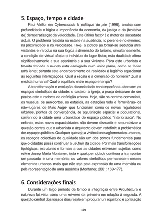 109
5. Espaço, tempo e cidade
Paul   Virilio,   em   Cybermonde   la   politique   du   pire   (1996),   analisa   com  
profundidade  e  lógica  a  importância  da  economia,  da  justiça  e  da  (tentativa  
GH GHPRFUDWL]DomRGDYHORFLGDGH(VWH~OWLPRIDFWRUpRPRWRUGDVRFLHGDGH
DFWXDO2SUREOHPDUHVLGLULDQRHVWDUHQDDXVrQFLDQRSHUHQHHQRHIpPHUR
na  proximidade  e  na  velocidade.  Hoje,  a  cidade  ao  tornar-­se  sedutora  atrai  
visitantes  e  introduz  na  sua  lógica  a  dimensão  do  turismo,  simultaneamente,  
a  condição  de  virtual  afasta  o  indivíduo  do  lugar  físico;;  esta  dualidade  altera  
VLJQL¿FDWLYDPHQWHDVXDDSDUrQFLDHDVXDYLYrQFLD3DUDHVWHXUEDQLVWDH
¿OyVRIRIUDQFrVRPXQGRHVWiHVPDJDGRQXP~QLFRSODQRFRPRVHIRVVH
XPDOHQWHSHUDQWHHVWHHQFDUFHUDPHQWRGDUHDOLGDGHpOHJtWLPRHTXDFLRQDU
DVVHJXLQWHVLQWHUURJDo}HV4XDODHVFDODHDGLPHQVmRGRKRPHP4XDOD
PHGLGDKXPDQD4XDORHTXLOtEULRHQWUHHVSDoRHWHPSR
A  transformação  e  evolução  da  sociedade  contemporânea  alteraram  os  
espaços  simbólicos  da  cidade:  o  castelo,  a  igreja,  a  praça  deixaram  de  ser  
SRQWRVHVWUXWXUDGRUHVGHGH¿QLomRXUEDQD+RMHVmRRVFHQWURVFRPHUFLDLV
RVPXVHXVRVDHURSRUWRVRVHVWiGLRVDVHVWDo}HVURGRHIHUURYLiULDVRV
QmR±OXJDUHV GH 0DUF $XJp TXH IXQFLRQDP FRPR RV QRYRV UHJXODGRUHV
XUEDQRVSRQWRVGHFRQYHUJrQFLDGHDJOXWLQDomRHVSDFLDOHSRSXODFLRQDO
conferindo  à  cidade  uma  urbanidade  de  espaço  público  “interiorizado”.  No  
entanto,  estas  novas  espacialidades  não  devem  dissuadir  e  secundarizar  a  
TXHVWmRFHQWUDOTXHRXUEDQLVWDHDUTXLWHFWRGHYHPUHGH¿QLUDSUREOHPiWLFD
GRVHVSDoRVS~EOLFRV4XDOTXHUTXHVHMDDYLYrQFLDQRVDJORPHUDGRVXUEDQRV
os  espaços  colectivos  de  qualidade  são  um  dos  pontos  fundamentais  para  
TXHRFLGDGmRSRVVDFRQWLQXDUDXVXIUXLUGDFLGDGH3RUPDLVWUDQVIRUPDo}HV
tipológicas,  estruturais  e  formais  a  que  as  cidades  estiveram  sujeitas,  como  
UHIHUH-RVHS0DULD0RQWDQHUWRGDHTXDOTXHUFLGDGHFRQWLQXDDWUDQVSRUWDU
um   passado   e   uma   memória;;   os   valores   simbólicos   permanecem   nesses  
elementos  urbanos,  mais  que  não  seja  pela  expressão  de  uma  memória  ou  
SHODUHSUHVHQWDomRGHXPDDXVrQFLD 0RQWDQHU 
6. Considerações finais
Durante  um  largo  período  de  tempo  a  integração  entre  Arquitectura  e  
natureza  foi  vista  como  uma  mimese  da  primeira  em  relação  à  segunda.  A  
questão  central  dos  nossos  dias  reside  em  procurar  um  equilíbrio  e  correlação  
 
