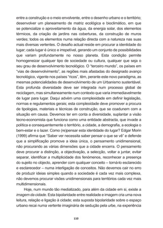 110
entre  a  construção  e  o  meio  envolvente,  entre  o  desenho  urbano  e  o  território;;  
desenvolver   um   planeamento   de   matriz   ecológica   e   bioclimático,   em   que  
se  potencialize  o  aproveitamento  da  água,  da  energia  solar,  dos  elementos  
WpUPLFRV GD FULDomR GH MDUGLQV QDV FREHUWXUDV GD FRQVWUXomR GH PXURV
verdes;;  todos  os  elementos  numa  relação  directa  com  a  natureza  nas  suas  
PDLVGLYHUVDVYHUWHQWHV2GHVD¿RDFWXDOUHVLGHHPSURFXUDUDLGHQWLGDGHGR
OXJDUFDGDOXJDUp~QLFRHLUUHSHWtYHOJHUDQGRXPFRQMXQWRGHSRVVLELOLGDGHV
que   variam   profundamente   no   nosso   planeta.   Esta   condição   permite  
homogeneizar  qualquer  tipo  de  sociedade  ou  cultura,  qualquer  que  seja  o  
seu  grau  de  desenvolvimento  tecnológico.  O  “terceiro  mundo”,  os  países  em  
³YLDVGHGHVHQYROYLPHQWR´DVUHJL}HVPDLVDIDVWDGDVGRGHVLJQDGRDYDQoR
WHFQROyJLFRYLJHQWHQRVSDtVHV³ULFRV´WrPSHUDQWHHVWHQRYRSDUDGLJPDDV
mesmas  potencialidades  de  desenvolvimento  de  um  Urbanismo  sustentável.  
Esta   profunda   diversidade   deve   ser   integrada   num   processo   global   de  
reciclagem,  mas  simultaneamente  num  contexto  que  varia  irremediavelmente  
GHOXJDUSDUDOXJDU'DTXLDGYpPXPDFRPSOH[LGDGHHPGH¿QLUOHJLVODomR
normas  e  regulamentos  gerais;;  esta  complexidade  deve  promover  a  procura  
GHWLSRORJLDVPDWHULDLVHWpFQLFDVGHFRQVWUXomRTXHVHFRDGXQHPFRPD
situação  em  causa.  Devemos  ter  em  conta  a  diversidade,  suplantar  a  visão  
tecno-­economista  que  funciona  como  uma  entidade  abstracta,  que  invade  a  
SROtWLFDHFRQVHTXHQWHPHQWHRWHUULWyULRDFLGDGHDGHPRJUD¿DDHFRORJLDR
EHPHVWDUHROD]HURPR UH SHQVDUHVWDLGHQWLGDGHGROXJDU(GJDU0RULQ
 D¿UPDTXH³6DEHUYHUQHFHVVLWDVDEHUSHQVDURTXHVHYr´HGHIHQGH
TXHDVLPSOL¿FDomRSURPRYHDLGHLD~QLFDRSHQVDPHQWRXQLGLPHQVLRQDO
QmRSURFXUDQGRDVYiULDVGLPHQV}HVTXHDFLGDGHHQFHUUD2SHQVDPHQWR
deve  procurar  a  distinção,  a  objectivação,  a  selecção,  voltar  a  juntar,  evitar  
VHSDUDULGHQWL¿FDUDPXOWLSOLFLGDGHGRVIHQyPHQRVUHFRQKHFHUDSUHVHQoD
do  sujeito  no  objecto,  aprender  com  qualquer  conceito  –  torná-­lo  esclarecido  
e  esclarecedor  –  numa  interligação  de  conceitos.  Não  devemos  cair  no  erro  
GHSURGX]LULGHLDVVLPSOHVTXDQGRDVRFLHGDGHpFDGDYH]PDLVFRPSOH[D
QmRGHYHPRVSURFXUDUYLV}HVXQLGLPHQVLRQDLVSDUDWHUULWyULRVFDGDYH]PDLV
multidimensionais.  
+RMHQXPPXQGRWmRPHGLDWL]DGRSDUDDOpPGDFLGDGHHPVLH[LVWHD
imagem  da  cidade.  Esta  bipolaridade  entre  realidade  e  imagem  cria  uma  nova  
leitura,  relação  e  ligação  à  cidade;;  esta  suposta  bipolaridade  sobre  o  espaço  
XUEDQRUHFDLQXPDYHUWHQWHLPDJLQiULDGHVHGXomRSHODXUEHQDH[SHULrQFLD
 