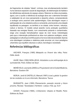 111
GHIUDJPHQWRVGHFLGDGHV³LGHDLV´RQtULFDVPDVVLPXOWDQHDPHQWHWDPEpP
numa  estrutura  espacial  e  social  de  degradação,  de  deterioração  do  habitat  e  
GHGH¿FLrQFLDVHVWUXWXUDLVGRHVSDoRXUEDQR5HWRPDURVPLWRVHQXQFLDGRV
DJRUDFRPRDX[tOLRHUHIHUrQFLDGDHFRORJLDGHYHVHURHOHPHQWRIRUPDGRU
e  catalisador  de  um  novo  pensamento  e  desenho  urbano,  compreendendo  
a  ecologia  como  possível  corte  epistemológico.  Esta  abordagem  requer  a  
participação  de  uma  cidadania  activa  e  consciente,  promovendo  uma  relação  
equilibrada  na  paisagem,  no  território  e  na  cidade,  entre  homem,  natureza,  
FXOWXUD H WpFQLFD 2 PRGHOR DFWXDO DVVHQWH QXPD SURGXomR TXDQWLWDWLYD
baseada  nas  energias  fósseis,  num  crescimento  poluente  e  contaminador,  
exige   uma   vocação   transdisciplinar   capaz   de   criar   novas   metodologias  
SDUDTXHDLQWHUYHQomRSUR¿VVLRQDOVHVLWXHQXPSDWDPDUHFROyJLFRVRFLDO
pedagógico  e  cultural  que  contribua  para  uma  nova  visão  da  sociedade.  
Apenas  
XPDDERUGDJHPFRPSOH[DHVLVWpPLFDSRGHDQXQFLDUXPQRYRSDUDGLJPD
urbanístico  que  equilibre  natureza  e  cultura,  tecnologia  e  sociedade.  
Referências bibliográficas
ASCHER,   François   (1995)   Metapolis   ou   l’Avenir   des   villes,   Paris:  
2GLOH-DFRE
AUGÉ,  Marc  (1992)  NON-­LIEUX,  Introdution  a  une  anthropolgie  de  la  
surmodernité,  Paris:  Edition  de  Seuil
BENÉVOLO,  Leonardo  (2000)  La  Proyectación  de  la  Ciudad  Moderna,  
Barcelona:  Gustavo  Gili
%25-$-RUGL $67(//60DQXHO  Local  y  global:  la  gestion  
de  las  ciudades  en  la  era  informatic,  Barcelona:  Taurus
%8648(76 -RDQ   Planeamento:   passado   recente   y   futuro  
proximo,  Revista:  “Sociedade  e  Território”,  Lisboa:  nº22,  pp.  9-­21
CHOAY,   Françoise   (1965),   L’Urbanisme:   Utopies   et   Realité,   Paris:  
Editions  du  Seuil
 
