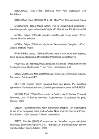 112
KOOLHAAS,   Rem   (1978)   Delirious   New   York.   Roterdam:   010  
Publishers,.
KOOLHAAS,  Rem  (1995)  S,  M,  L,  XL,    New  York:  The  Monacelli  Press  
0217$1(5 -RVHS 0DULD   Por   la   modernidad   superada   /  
Arquitectura  arte  y  pensamiento  del  siglo  XX,    Barcelona:  Ed.  Gustavo  Gili
MORIN,  Edgar  (1999)  As  grandes  questões  do  nosso  tempo.  6ª  ed.  
Lisboa:  Notícias  editorial
MORIN,  Edgar  (2003)  Introdução  ao  Pensamento  Complexo.  4ª  ed.  
Lisboa:  Instituto  Piaget
3$5(5,6$-RVHS  La  Forma  Urbis:  Cinc  Ciutats  sob  Sospita,  
Tesis  doctoral,  Barcelona:  Universidad  Politecnica  de  Catalunya
52'5,*8(6-DFLQWR  Sociedade  e  Território  –  Desenvolvimento  
Ecologicamente  SustentadoHG3RUWR3URIHGLo}HV/GD
SOLÀ-­MORALES,  Manuel  (1996)  Las  Formas  del  crecimiento  urbano,  
Barcelona:  Ediciones  UPC
VENTURI,   Robert   (1972)   Learning   from   Las   Vegas,   the   forgotten  
symbolism  of  architectural  form,  Cambridge-­Massachusetts:  MIT-­PRESS
VIRILIO,  Paul  (2000)  Cibermundo:  a  Política  do  Pi,  Lisboa:  Editorial  
Teorema,   Lda.   1ª   Edição   francesa:   Cybermonde,   la   politique   du   pire,  
Textuel,  1996
UNWIN,  Raymond  (1994)  Town  planning  in  practice  –  An  introduction  
to  the  art  of  designing  cities  and  suburbs,  New  York:  Architectural  Press.  
First  Edition:  1909,  London:  T.Fisher  Unwind  Ltd.  
SITTE,   Camillo   (1980)   Construcion   de   ciudades   según   principios  
artísticos,  Barcelona:  Gustavo  Gili,  1ª  Edição:  Der  Städtebau  nach  seinen  
Künstlerischen  Gründ-­Säzten,  1899
 