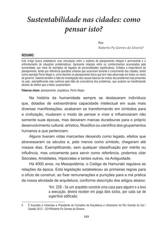 113
Sustentabilidade nas cidades: como
pensar isto?
WŽƌ
Roberto  Py  Gomes  da  Silveira6
RESUMO:
Este artigo busca estabelecer uma vinculação entre o sistema de planejamento integral e permanente e o
enfrentamento de situações problemáticas. Apresenta relações entre os conhecimentos acumulados pela
humanidade, por meio de exemplos de legados de personalidades significativas. Enfatiza a importância do
planejamento, tendo por referência questões urbanas que ocorreram durante o crescimento das cidades, tendo
como exemplo Porto Alegre e, certo declínio no planejamento físico que tem sido observado em todos os níveis
de governo. Salienta também a falta de investigação das causas básicas de muitos dos problemas hoje presentes
no país, exemplificando esta carência pela falta de consciência dos problemas, que acabam se manifestando
através de efeitos que a todos surpreendem.
Palavras-chave: planejamento, arquitetura, Porto Alegre.
Na   história   da   humanidade   sempre   se   destacaram   indivíduos  
que,   dotados   de   extraordinária   capacidade   intelectual   em   suas   mais  
GLYHUVDVPDQLIHVWDo}HVDFDEDUDPVHWUDQVIRUPDQGRHPVtPERORVSDUD
D FLYLOL]DomR PXGDUDP R PRGR GH SHQVDU H YLYHU H LQÀXHQFLDUDP QmR
VRPHQWHVXDVpSRFDVPDVGHL[DUDPPDUFDVGXUDGRXUDVSDUDRSUySULR
GHVHQYROYLPHQWRFXOWXUDODUWtVWLFR¿ORVy¿FRRXFLHQWt¿FRGRVJUXSDPHQWRV
humanos  a  que  pertenciam.
Alguns  tiveram  vidas  marcantes  deixando  como  legado,  efeitos  que  
DWUDYHVVDUDP RV VpFXORV H SHOR PHQRV FRPR VtPEROR FKHJDUDP DWp
QRVVRV GLDV ([HPSOL¿FDQGR VHP TXDOTXHU FODVVL¿FDomR SRU PpULWR RX
LQÀXrQFLD PDVXQLFDPHQWH SDUDVHUYLUFRPRUHIHUrQFLDSRGHPRVFLWDU
Sócrates,  Aristóteles,  Hipócrates  e  tantos  outros,  na  Antiguidade.
Há  4000  anos,  na  Mesopotâmia,  o  Código  de  Hamurabi  regulava  as  
UHODo}HVGDpSRFD(VWDOHJLVODomRHVWDEHOHFHXDVSULPHLUDVUHJUDVSDUD
RRItFLRGHFRQVWUXLUDR¿[DUUHPXQHUDo}HVHSXQLo}HVSDUDDPiSUiWLFD
da  nossa  atividade  de  arquitetura,  conforme  descrição  dos  artigos  abaixo:
“Art. 228 - Se um arquiteto constrói uma casa para alguém e a leva
a execução, deverá receber em paga dois siclos, por cada sar de
superfície edificada;
6   É  Arquiteto  e  Urbanista  e  Presidente  do  Conselho  de  Arquitetura  e  Urbanismo  do  Rio  Grande  do  Sul  /  
Gestão  2012  –  2014Roberto  Py  Gomes  da  Silveira
 
