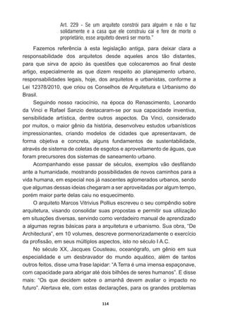 114
Art. 229 - Se um arquiteto constrói para alguém e não o faz
solidamente e a casa que ele construiu cai e fere de morte o
proprietário, esse arquiteto deverá ser morto.”
)D]HPRV UHIHUrQFLD j HVWD OHJLVODomR DQWLJD SDUD GHL[DU FODUD D
responsabilidade   dos   arquitetos   desde   aqueles   anos   tão   distantes,  
SDUD TXH VLUYD GH DSRLR jV TXHVW}HV TXH FRORFDUHPRV DR ¿QDO GHVWH
artigo,   especialmente   as   que   dizem   respeito   ao   planejamento   urbano,  
responsabilidades  legais,  hoje,  dos  arquitetos  e  urbanistas,  conforme  a  
Lei  12378/2010,  que  criou  os  Conselhos  de  Arquitetura  e  Urbanismo  do  
Brasil.
6HJXLQGR QRVVR UDFLRFtQLR QD pSRFD GR 5HQDVFLPHQWR /HRQDUGR
da  Vinci  e  Rafael  Sanzio  destacaram-­se  por  sua  capacidade  inventiva,  
sensibilidade   artística,   dentre   outros   aspectos.   Da   Vinci,   considerado  
SRUPXLWRVRPDLRUJrQLRGDKLVWyULDGHVHQYROYHXHVWXGRVXUEDQtVWLFRV
impressionantes,   criando   modelos   de   cidades   que   apresentavam,   de  
forma   objetiva   e   concreta,   alguns   fundamentos   de   sustentabilidade,  
DWUDYpVGHVLVWHPDGHFROHWDVGHHVJRWRVHDSURYHLWDPHQWRGHiJXDVTXH
foram  precursores  dos  sistemas  de  saneamento  urbano.
$FRPSDQKDQGR HVVH SDVVDU GH VpFXORV H[HPSORV YmR GHV¿ODQGR
ante  a  humanidade,  mostrando  possibilidades  de  novos  caminhos  para  a  
vida  humana,  em  especial  nos  já  nascentes  aglomerados  urbanos,  sendo  
que  algumas  dessas  ideias  chegaram  a  ser  aproveitadas  por  algum  tempo,  
SRUpPPDLRUSDUWHGHODVFDLXQRHVTXHFLPHQWR
2DUTXLWHWR0DUFRV9LWULYLXV3ROOLXVHVFUHYHXRVHXFRPSrQGLRVREUH
arquitetura,  visando  consolidar  suas  propostas  e  permitir  sua  utilização  
HPVLWXDo}HVGLYHUVDVVHUYLQGRFRPRYHUGDGHLURPDQXDOGHDSUHQGL]DGR
a  algumas  regras  básicas  para  a  arquitetura  e  urbanismo.  Sua  obra,  “De  
Architectura”,  em  10  volumes,  descreve  pormenorizadamente  o  exercício  
GDSUR¿VVmRHPVHXVP~OWLSORVDVSHFWRVLVWRQRVpFXOR,$
1R VpFXOR ;; -DFTXHV RXVWHDX RFHDQyJUDIR XP JrQLR HP VXD
HVSHFLDOLGDGH H XP GHVEUDYDGRU GR PXQGR DTXiWLFR DOpP GH WDQWRV
RXWURVIHLWRVGLVVHXPDIUDVHODSLGDU³$7HUUDpXPDLPHQVDHVSDoRQDYH
FRPFDSDFLGDGHSDUDDEULJDUDWpGRLVELOK}HVGHVHUHVKXPDQRV´(GLVVH
mais:   “Os   que   decidem   sobre   o   amanhã   devem   avaliar   o   impacto   no  
IXWXUR´$OHUWDYDHOHFRPHVWDVGHFODUDo}HVSDUDRVJUDQGHVSUREOHPDV
 