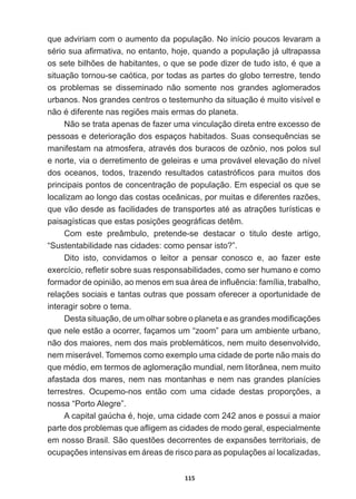 115
que  adviriam  com  o  aumento  da  população.  No  início  poucos  levaram  a  
VpULRVXDD¿UPDWLYDQRHQWDQWRKRMHTXDQGRDSRSXODomRMiXOWUDSDVVD
RVVHWHELOK}HVGHKDELWDQWHVRTXHVHSRGHGL]HUGHWXGRLVWRpTXHD
situação  tornou-­se  caótica,  por  todas  as  partes  do  globo  terrestre,  tendo  
os   problemas   se   disseminado   não   somente   nos   grandes   aglomerados  
XUEDQRV1RVJUDQGHVFHQWURVRWHVWHPXQKRGDVLWXDomRpPXLWRYLVtYHOH
QmRpGLIHUHQWHQDVUHJL}HVPDLVHUPDVGRSODQHWD
Não  se  trata  apenas  de  fazer  uma  vinculação  direta  entre  excesso  de  
SHVVRDVHGHWHULRUDomRGRVHVSDoRVKDELWDGRV6XDVFRQVHTXrQFLDVVH
PDQLIHVWDPQDDWPRVIHUDDWUDYpVGRVEXUDFRVGHR]{QLRQRVSRORVVXO
e  norte,  via  o  derretimento  de  geleiras  e  uma  provável  elevação  do  nível  
GRV RFHDQRV WRGRV WUD]HQGR UHVXOWDGRV FDWDVWUy¿FRV SDUD PXLWRV GRV
principais  pontos  de  concentração  de  população.  Em  especial  os  que  se  
ORFDOL]DPDRORQJRGDVFRVWDVRFHkQLFDVSRUPXLWDVHGLIHUHQWHVUD]}HV
TXHYmRGHVGHDVIDFLOLGDGHVGHWUDQVSRUWHVDWpDVDWUDo}HVWXUtVWLFDVH
SDLVDJtVWLFDVTXHHVWDVSRVLo}HVJHRJUi¿FDVGHWrP
Com   este   preâmbulo,   pretende-­se   destacar   o   titulo   deste   artigo,  
³6XVWHQWDELOLGDGHQDVFLGDGHVFRPRSHQVDULVWR´
Dito   isto,   convidamos   o   leitor   a   pensar   conosco   e,   ao   fazer   este  
H[HUFtFLRUHÀHWLUVREUHVXDVUHVSRQVDELOLGDGHVFRPRVHUKXPDQRHFRPR
IRUPDGRUGHRSLQLmRDRPHQRVHPVXDiUHDGHLQÀXrQFLDIDPtOLDWUDEDOKR
UHODo}HVVRFLDLVHWDQWDVRXWUDVTXHSRVVDPRIHUHFHUDRSRUWXQLGDGHGH
interagir  sobre  o  tema.
'HVWDVLWXDomRGHXPROKDUVREUHRSODQHWDHDVJUDQGHVPRGL¿FDo}HV
que  nele  estão  a  ocorrer,  façamos  um  “zoom”  para  um  ambiente  urbano,  
não  dos  maiores,  nem  dos  mais  problemáticos,  nem  muito  desenvolvido,  
nem  miserável.  Tomemos  como  exemplo  uma  cidade  de  porte  não  mais  do  
TXHPpGLRHPWHUPRVGHDJORPHUDomRPXQGLDOQHPOLWRUkQHDQHPPXLWR
afastada  dos  mares,  nem  nas  montanhas  e  nem  nas  grandes  planícies  
WHUUHVWUHV 2FXSHPRQRV HQWmR FRP XPD FLGDGH GHVWDV SURSRUo}HV D
nossa  “Porto  Alegre”.
$FDSLWDOJD~FKDpKRMHXPDFLGDGHFRPDQRVHSRVVXLDPDLRU
SDUWHGRVSUREOHPDVTXHDÀLJHPDVFLGDGHVGHPRGRJHUDOHVSHFLDOPHQWH
HPQRVVR%UDVLO6mRTXHVW}HVGHFRUUHQWHVGHH[SDQV}HVWHUULWRULDLVGH
RFXSDo}HVLQWHQVLYDVHPiUHDVGHULVFRSDUDDVSRSXODo}HVDtORFDOL]DGDV
 