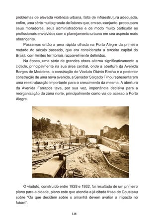 116
SUREOHPDVGHHOHYDGDYLROrQFLDXUEDQDIDOWDGHLQIUDHVWUXWXUDDGHTXDGD
HQ¿PXPDVpULHPXLWRJUDQGHGHIDWRUHVTXHHPVHXFRQMXQWRSUHRFXSDP
seus   moradores,   seus   administradores   e   de   modo   muito   particular   os  
SUR¿VVLRQDLVHQYROYLGRVFRPRSODQHMDPHQWRXUEDQRHPVHXDVSHFWRPDLV
abrangente.
Passemos  então  a  uma  rápida  olhada  na  Porto  Alegre  da  primeira  
PHWDGH GR VpFXOR SDVVDGR TXH HUD FRQVLGHUDGD D WHUFHLUD FDSLWDO GR
%UDVLOFRPOLPLWHVWHUULWRULDLVUD]RDYHOPHQWHGH¿QLGRV
1DpSRFDXPDVpULHGHJUDQGHVREUDVDOWHURXVLJQL¿FDWLYDPHQWHD
cidade,  principalmente  na  sua  área  central,  onde  a  abertura  da  Avenida  
Borges  de  Medeiros,  a  construção  do  Viaduto  Otávio  Rocha  e  a  posterior  
construção  de  uma  nova  avenida,  a  Senador  Salgado  Filho,  representaram  
uma  reestruturação  importante  para  o  crescimento  da  mesma.  A  abertura  
da   Avenida   Farrapos   teve,   por   sua   vez,   importância   decisiva   para   a  
reorganização  da  zona  norte,  principalmente  como  via  de  acesso  a  Porto  
Alegre.
O  viaduto,  construído  entre  1928  e  1932,  foi  resultado  de  um  primeiro  
plano  para  a  cidade,  plano  este  que  atendia  a  já  citada  frase  de  Cousteau  
sobre   “Os   que   decidem   sobre   o   amanhã   devem   avaliar   o   impacto   no  
futuro”.
 