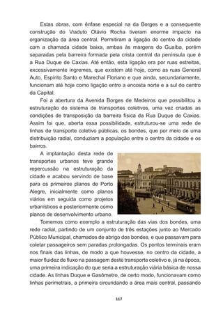 117
(VWDV REUDV FRP rQIDVH HVSHFLDO QD GD %RUJHV H D FRQVHTXHQWH
construção   do   Viaduto   Otávio   Rocha   tiveram   enorme   impacto   na  
organização  da  área  central.  Permitiram  a  ligação  do  centro  da  cidade  
FRP D FKDPDGD FLGDGH EDL[D DPEDV jV PDUJHQV GR *XDtED SRUpP
VHSDUDGDVSHODEDUUHLUDIRUPDGDSHODFULVWDFHQWUDOGDSHQtQVXODTXHp
D5XD'XTXHGHD[LDV$WpHQWmRHVWDOLJDomRHUDSRUUXDVHVWUHLWDV
H[FHVVLYDPHQWHtQJUHPHVTXHH[LVWHPDWpKRMHFRPRDVUXDV*HQHUDO
Auto,  Espírito  Santo  e  Marechal  Floriano  e  que  ainda,  secundariamente,  
IXQFLRQDPDWpKRMHFRPROLJDomRHQWUHDHQFRVWDQRUWHHDVXOGRFHQWUR
da  Capital.
Foi   a   abertura   da  Avenida   Borges   de   Medeiros   que   possibilitou   a  
estruturação   do   sistema   de   transportes   coletivos,   uma   vez   criadas   as  
FRQGLo}HVGHWUDQVSRVLomRGDEDUUHLUDItVLFDGD5XD'XTXHGHD[LDV
Assim   foi   que,   aberta   essa   possibilidade,   estruturou-­se   uma   rede   de  
linhas  de  transporte  coletivo  públicas,  os  bondes,  que  por  meio  de  uma  
distribuição  radial,  conduziam  a  população  entre  o  centro  da  cidade  e  os  
bairros.
A   implantação   desta   rede   de  
transportes   urbanos   teve   grande  
repercussão   na   estruturação   da  
cidade  e  acabou  servindo  de  base  
para   os   primeiros   planos   de   Porto  
Alegre,   inicialmente   como   planos  
viários   em   seguida   como   projetos  
urbanísticos  e  posteriormente  como  
planos  de  desenvolvimento  urbano.
Tomemos  como  exemplo  a  estruturação  das  vias  dos  bondes,  uma  
UHGHUDGLDOSDUWLQGRGHXPFRQMXQWRGHWUrVHVWDo}HVMXQWRDR0HUFDGR
Público  Municipal,  chamados  de  abrigo  dos  bondes,  e  que  passavam  para  
coletar  passageiros  sem  paradas  prolongadas.  Os  pontos  terminais  eram  
QRV¿QDLVGDVOLQKDVGHPRGRDTXHKRXYHVVHQRFHQWURGDFLGDGHD
PDLRUÀXLGH]GHÀX[RQDSDVVDJHPGHVWHWUDQVSRUWHFROHWLYRHMiQDpSRFD
uma  primeira  indicação  do  que  seria  a  estruturação  viária  básica  de  nossa  
cidade.  As  linhas  Duque  e  Gasômetro,  de  certo  modo,  funcionavam  como  
linhas  perimetrais,  a  primeira  circundando  a  área  mais  central,  passando  
 