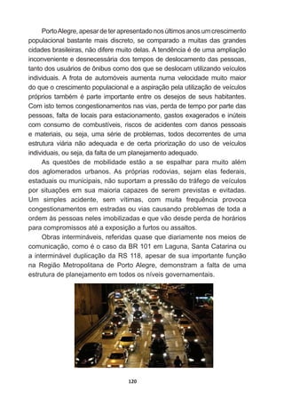120
Porto  Alegre,  apesar  de  ter  apresentado  nos  últimos  anos  um  crescimento  
populacional  bastante  mais  discreto,  se  comparado  a  muitas  das  grandes  
FLGDGHVEUDVLOHLUDVQmRGLIHUHPXLWRGHODV$WHQGrQFLDpGHXPDDPSOLDomR
inconveniente  e  desnecessária  dos  tempos  de  deslocamento  das  pessoas,  
tanto  dos  usuários  de  ônibus  como  dos  que  se  deslocam  utilizando  veículos  
individuais.  A   frota   de   automóveis   aumenta   numa   velocidade   muito   maior  
do  que  o  crescimento  populacional  e  a  aspiração  pela  utilização  de  veículos  
SUySULRVWDPEpPpSDUWHLPSRUWDQWHHQWUHRVGHVHMRVGHVHXVKDELWDQWHV
Com  isto  temos  congestionamentos  nas  vias,  perda  de  tempo  por  parte  das  
pessoas,  falta  de  locais  para  estacionamento,  gastos  exagerados  e  inúteis  
com   consumo   de   combustíveis,   riscos   de   acidentes   com   danos   pessoais  
HPDWHULDLVRXVHMDXPDVpULHGHSUREOHPDVWRGRVGHFRUUHQWHVGHXPD
estrutura   viária   não   adequada   e   de   certa   priorização   do   uso   de   veículos  
individuais,  ou  seja,  da  falta  de  um  planejamento  adequado.
$V TXHVW}HV GH PRELOLGDGH HVWmR D VH HVSDOKDU SDUD PXLWR DOpP
dos   aglomerados   urbanos.   As   próprias   rodovias,   sejam   elas   federais,  
estaduais  ou  municipais,  não  suportam  a  pressão  do  tráfego  de  veículos  
SRU VLWXDo}HV HP VXD PDLRULD FDSD]HV GH VHUHP SUHYLVWDV H HYLWDGDV
8P VLPSOHV DFLGHQWH VHP YtWLPDV FRP PXLWD IUHTXrQFLD SURYRFD
congestionamentos  em  estradas  ou  vias  causando  problemas  de  toda  a  
ordem  às  pessoas  neles  imobilizadas  e  que  vão  desde  perda  de  horários  
SDUDFRPSURPLVVRVDWpDH[SRVLomRDIXUWRVRXDVVDOWRV
Obras  intermináveis,  referidas  quase  que  diariamente  nos  meios  de  
FRPXQLFDomRFRPRpRFDVRGD%5HP/DJXQD6DQWDDWDULQDRX
a  interminável  duplicação  da  RS  118,  apesar  de  sua  importante  função  
na   Região   Metropolitana   de   Porto  Alegre,   demonstram   a   falta   de   uma  
estrutura  de  planejamento  em  todos  os  níveis  governamentais.
 