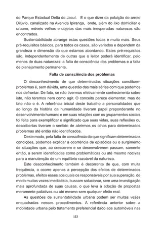 122
GR3DUTXH(VWDGXDO'HOWDGR-DFXt(RTXHGL]HUGDSROXLomRGRDUURLR
'LO~YLRFDQDOL]DGRQD$YHQLGD,SLUDQJDRQGHDOpPGROL[RGRPLFLOLDUH
urbano,   móveis   velhos   e   objetos   das   mais   inesperadas   naturezas   são  
encontrados.  
6XVWHQWDELOLGDGHDEUDQJHHVWDVTXHVW}HVWRGDVHPXLWRPDLV6HXV
SUpUHTXLVLWRVEiVLFRVSDUDWRGRVRVFDVRVVmRYDULDGRVHGHSHQGHPGD
JUDQGH]DHGLPHQVmRGRTXHHVWDPRVDERUGDQGR(VWHVSUpUHTXLVLWRV
VmR LQGHSHQGHQWHPHQWH GH RXWUDV TXH R OHLWRU SRGHUi LGHQWL¿FDU SHOR
PHQRVGHGXDVQDWXUH]DVDIDOWDGHFRQVFLrQFLDGRVSUREOHPDVHDIDOWD
de  planejamento  permanente.
Falta  de  consciência  dos  problemas
2 GHVFRQKHFLPHQWR GH TXH GHWHUPLQDGDV VLWXDo}HV FRQVWLWXHP
SUREOHPDVpVHPG~YLGDXPDTXHVWmRGDVPDLVVpULDVFRPTXHSRGHPRV
nos  defrontar.  De  fato,  se  não  tivermos  efetivamente  conhecimento  sobre  
isto,  não  teremos  nem  como  agir.  O  conceito  parece  elementar,  mas  de  
IDWR QmR R p$ UHIHUrQFLD LQLFLDO GHVWH WUDEDOKR D SHUVRQDOLGDGHV TXH
ao   longo   da   história   da   humanidade   tiveram   papel   preponderante   no  
GHVHQYROYLPHQWRKXPDQRHHPVXDVUHODo}HVFRPRVJUXSDPHQWRVVRFLDLV
IRLIHLWDSDUDH[HPSOL¿FDURVLJQL¿FDGRTXHVXDVYLGDVVXDVUHÀH[}HVRX
descobertas  tiveram  o  sentido  de  abrirmos  os  olhos  para  determinados  
SUREOHPDVDWpHQWmRQmRLGHQWL¿FDGRV
'HVWHPRGRSHODIDOWDGHFRQVFLrQFLDGRTXHVLJQL¿FDPGHWHUPLQDGDV
FRQGLo}HVSRGHPRVH[SOLFDUDRFRUUrQFLDGHHSLVyGLRVRXRVXUJLPHQWR
GHVLWXDo}HVTXHDRFUHVFHUHPHVHGHVHQYROYHUHPSDVVDPVRPHQWH
HQWmRDVHUHPLGHQWL¿FDGDVFRPRSUREOHPiWLFDVRXDWpPHVPRQRFLYDV
para  a  manutenção  de  um  equilíbrio  razoável  da  natureza.  
(VWH GHVFRQKHFLPHQWR WDPEpP p GHFRUUHQWH GH TXH FRP PXLWD
IUHTXrQFLD R RFRUUH DSHQDV D SHUFHSomR GRV HIHLWRV GH GHWHUPLQDGRV
problemas,  efeitos  esses  aos  quais  os  responsáveis  por  sua  superação,  de  
modo  muitas  vezes  imediatista,  buscam  solucionar,  sem  uma  investigação  
mais   aprofundada   de   suas   causas,   o   que   leva   à   adoção   de   propostas  
PHUDPHQWHSDOLDWLYDVRXDWpPHVPRVHPTXDOTXHUHIHLWRUHDO
$V TXHVW}HV GH VXVWHQWDELOLGDGH XUEDQD SRGHP VHU PXLWDV YH]HV
HQTXDGUDGDV QHVVHV SURFHGLPHQWRV $ UHIHUrQFLD DQWHULRU VREUH D
mobilidade  urbana  pelo  tratamento  preferencial  dado  aos  automóveis  nas  
 