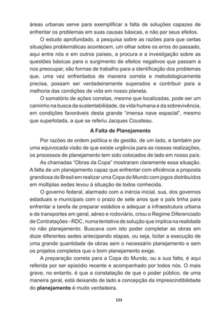 123
iUHDV XUEDQDV VHUYH SDUD H[HPSOL¿FDU D IDOWD GH VROXo}HV FDSD]HV GH
enfrentar  os  problemas  em  suas  causas  básicas,  e  não  por  seus  efeitos.
2HVWXGRDSURIXQGDGRDSHVTXLVDVREUHDVUD]}HVSDUDTXHFHUWDV
VLWXDo}HVSUREOHPiWLFDVDFRQWHFHPXPROKDUVREUHRVHUURVGRSDVVDGR
aqui  entre  nós  e  em  outros  países,  a  procura  e  a  investigação  sobre  as  
TXHVW}HVEiVLFDVSDUDRVXUJLPHQWRGHHIHLWRVQHJDWLYRVTXHSDVVDPD
QRVSUHRFXSDUVmRIRUPDVGHWUDEDOKRSDUDDLGHQWL¿FDomRGRVSUREOHPDV
que,   uma   vez   enfrentados   de   maneira   correta   e   metodologicamente  
precisa,   possam   ser   verdadeiramente   superados   e   contribuir   para   a  
PHOKRULDGDVFRQGLo}HVGHYLGDHPQRVVRSODQHWD
2VRPDWyULRGHDo}HVFRUUHWDVPHVPRTXHORFDOL]DGDVSRGHVHUXP
FDPLQKRQDEXVFDGDVXVWHQWDELOLGDGHGDYLGDKXPDQDHGDVREUHYLYrQFLD
HPFRQGLo}HVIDYRUiYHLVGHVWDJUDQGH³LPHQVDQDYHHVSDFLDO´PHVPR
TXHVXSHUORWDGDDTXHVHUHIHULX-DFTXHVRXVWHDX
A  Falta  de  Planejamento
3RUUD]}HVGHRUGHPSROtWLFDHGHJHVWmRGHXPODGRHWDPEpPSRU
XPDHTXLYRFDGDYLVmRGHTXHH[LVWHXUJrQFLDSDUDDVQRVVDVUHDOL]Do}HV
os  processos  de  planejamento  tem  sido  colocados  de  lado  em  nosso  país.  
As  chamadas  “Obras  da  Copa”  mostraram  claramente  essa  situação.  
$IDOWDGHXPSODQHMDPHQWRFDSD]TXHHQIUHQWDUFRPH¿FLrQFLDDSURSRVWD
grandiosa  do  Brasil  em  realizar  uma  Copa  do  Mundo  com  jogos  distribuídos  
em  múltiplas  sedes  levou  à  situação  de  todos  conhecida.    
2JRYHUQRIHGHUDODODUPDGRFRPDLQpUFLDLQLFLDOVXDGRVJRYHUQRV
estaduais  e  municipais  com  o  prazo  de  sete  anos  que  o  país  tinha  para  
enfrentar  a  tarefa  de  preparar  estádios  e  adequar  a  infraestrutura  urbana  
HGHWUDQVSRUWHVHPJHUDODpUHRHURGRYLiULRFULRXR5HJLPH'LIHUHQFLDGR
GHRQWUDWDo}HV5'QXPDWHQWDWLYDGHVROXomRTXHLPSOLFDQDUHDOLGDGH
no   não   planejamento.   Buscava   com   isto   poder   completar   as   obras   em  
doze  diferentes  sedes  antecipando  etapas,  ou  seja,  licitar  a  execução  de  
uma  grande  quantidade  de  obras  sem  o  necessário  planejamento  e  sem  
os  projetos  completos  que  o  bom  planejamento  exige.
$SUHSDUDomRFRUUHWDSDUDDRSDGR0XQGRRXDVXDIDOWDpDTXL
referida  por  ser  episódio  recente  e  acompanhado  por  todos  nós.  O  mais  
JUDYHQRHQWDQWRpTXHDFRQVWDWDomRGHTXHRSRGHUS~EOLFRGHXPD
maneira  geral,  está  deixando  de  lado  a  concepção  da  imprescindibilidade  
do  planejamentopPXLWRYHUGDGHLUD
 