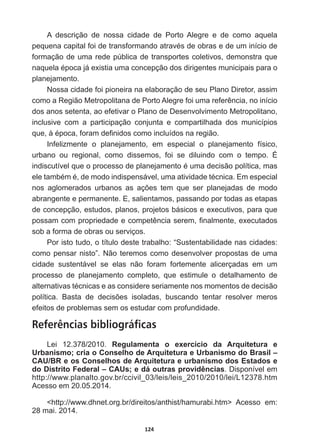 124
A   descrição   de   nossa   cidade   de   Porto   Alegre   e   de   como   aquela  
SHTXHQDFDSLWDOIRLGHWUDQVIRUPDQGRDWUDYpVGHREUDVHGHXPLQtFLRGH
formação  de  uma  rede  pública  de  transportes  coletivos,  demonstra  que  
QDTXHODpSRFDMiH[LVWLDXPDFRQFHSomRGRVGLULJHQWHVPXQLFLSDLVSDUDR
planejamento.            
Nossa  cidade  foi  pioneira  na  elaboração  de  seu  Plano  Diretor,  assim  
FRPRD5HJLmR0HWURSROLWDQDGH3RUWR$OHJUHIRLXPDUHIHUrQFLDQRLQtFLR
dos  anos  setenta,  ao  efetivar  o  Plano  de  Desenvolvimento  Metropolitano,  
inclusive   com   a   participação   conjunta   e   compartilhada   dos   municípios  
TXHjpSRFDIRUDPGH¿QLGRVFRPRLQFOXtGRVQDUHJLmR
Infelizmente   o   planejamento,   em   especial   o   planejamento   físico,  
urbano   ou   regional,   como   dissemos,   foi   se   diluindo   com   o   tempo.   É  
LQGLVFXWtYHOTXHRSURFHVVRGHSODQHMDPHQWRpXPDGHFLVmRSROtWLFDPDV
HOHWDPEpPpGHPRGRLQGLVSHQViYHOXPDDWLYLGDGHWpFQLFD(PHVSHFLDO
QRV DJORPHUDGRV XUEDQRV DV Do}HV WHP TXH VHU SODQHMDGDV GH PRGR
abrangente  e  permanente.  E,  salientamos,  passando  por  todas  as  etapas  
de  concepção,  estudos,  planos,  projetos  básicos  e  executivos,  para  que  
SRVVDPFRPSURSULHGDGHHFRPSHWrQFLDVHUHP¿QDOPHQWHH[HFXWDGRV
sob  a  forma  de  obras  ou  serviços.                                  
Por  isto  tudo,  o  título  deste  trabalho:  “Sustentabilidade  nas  cidades:  
como  pensar  nisto”.  Não  teremos  como  desenvolver  propostas  de  uma  
cidade   sustentável   se   elas   não   foram   fortemente   alicerçadas   em   um  
processo   de   planejamento   completo,   que   estimule   o   detalhamento   de  
DOWHUQDWLYDVWpFQLFDVHDVFRQVLGHUHVHULDPHQWHQRVPRPHQWRVGHGHFLVmR
SROtWLFD %DVWD GH GHFLV}HV LVRODGDV EXVFDQGR WHQWDU UHVROYHU PHURV
efeitos  de  problemas  sem  os  estudar  com  profundidade.
Referências bibliográficas
Lei   12.378/2010.   Regulamenta   o   exercício   da   Arquitetura   e  
Urbanismo;;  cria  o  Conselho  de  Arquitetura  e  Urbanismo  do  Brasil  –  
CAU/BR  e  os  Conselhos  de  Arquitetura  e  urbanismo  dos  Estados  e  
do  Distrito  Federal  –  CAUs;;  e  dá  outras  providências.  Disponível  em  
http://www.planalto.gov.br/ccivil_03/leis/leis_2010/2010/lei/L12378.htm  
Acesso  em  20.05.2014.
http://www.dhnet.org.br/direitos/anthist/hamurabi.htm   Acesso   em:  
28  mai.  2014.
 