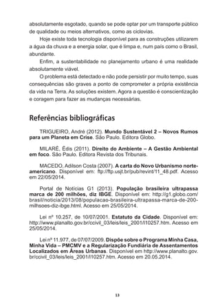 13
absolutamente  esgotado,  quando  se  pode  optar  por  um  transporte  público  
de  qualidade  ou  meios  alternativos,  como  as  ciclovias.
+RMHH[LVWHWRGDWHFQRORJLDGLVSRQtYHOSDUDDVFRQVWUXo}HVXWLOL]DUHP
DiJXDGDFKXYDHDHQHUJLDVRODUTXHpOLPSDHQXPSDtVFRPRR%UDVLO
abundante.  
(Q¿PDVXVWHQWDELOLGDGHQRSODQHMDPHQWRXUEDQRpXPDUHDOLGDGH
absolutamente  viável.
O  problema  está  detectado  e  não  pode  persistir  por  muito  tempo,  suas  
FRQVHTXrQFLDVVmRJUDYHVDSRQWRGHFRPSURPHWHUDSUySULDH[LVWrQFLD
GDYLGDQD7HUUD$VVROXo}HVH[LVWHP$JRUDDTXHVWmRpFRQVFLHQWL]DomR
e  coragem  para  fazer  as  mudanças  necessárias.
Referências bibliográficas
75,*8(,52$QGUp  Mundo  Sustentável  2  –  Novos  Rumos  
para  um  Planeta  em  Crise.  São  Paulo.  Editora  Globo.
MILARÉ,  Édis  (2011).  Direito  do  Ambiente  –  A  Gestão  Ambiental  
em  foco.  São  Paulo.  Editora  Revista  dos  Tribunais.
MACEDO,  Adilson  Costa  (2007).  A  carta  do  Novo  Urbanismo  norte-­
americano.   Disponível   em:   ftp://ftp.usjt.br/pub/revint/11_48.pdf.   Acesso  
em  22/05/2014.
Portal   de   Notícias   G1   (2013).   População   brasileira   ultrapassa  
marca   de   200   milhões,   diz   IBGE.   Disponível   em:   http://g1.globo.com/
brasil/noticia/2013/08/populacao-­brasileira-­ultrapassa-­marca-­de-­200-­
milhsoes-­diz-­ibge.html.  Acesso  em  25/05/2014.
Lei  nº  10.257,  de  10/07/2001.  Estatuto  da  Cidade.  Disponível  em:  
http://www.planalto.gov.br/ccivil_03/leis/leis_2001/l10257.htm.  Acesso  em  
25/05/2014.
Lei  nº  11.977,  de  07/07/2009.  Dispõe  sobre  o  Programa  Minha  Casa,  
Minha  Vida  –  PMCMV  e  a  Regularização  Fundiária  de  Assentamentos  
Localizados  em  Áreas  Urbanas.  Disponível  em  http://www.planalto.gov.
br/ccivil_03/leis/leis_2001/l10257.htm.  Acesso  em  20.05.2014.
 