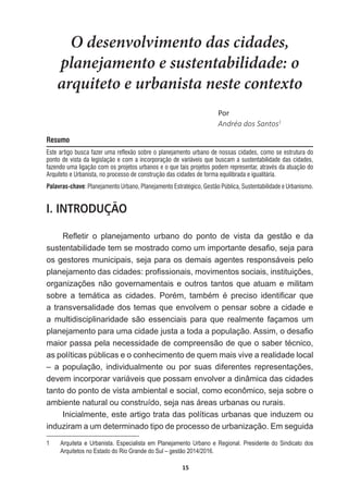 15
O desenvolvimento das cidades,
planejamento e sustentabilidade: o
arquiteto e urbanista neste contexto
WŽƌ
Andréa  dos  Santos1
Resumo
Este artigo busca fazer uma reflexão sobre o planejamento urbano de nossas cidades, como se estrutura do
ponto de vista da legislação e com a incorporação de variáveis que buscam a sustentabilidade das cidades,
fazendo uma ligação com os projetos urbanos e o que tais projetos podem representar, através da atuação do
Arquiteto e Urbanista, no processo de construção das cidades de forma equilibrada e igualitária.
Palavras-chave: Planejamento Urbano, Planejamento Estratégico, Gestão Pública, Sustentabilidade e Urbanismo.
I. INTRODUÇÃO
5HÀHWLU R SODQHMDPHQWR XUEDQR GR SRQWR GH YLVWD GD JHVWmR H GD
VXVWHQWDELOLGDGHWHPVHPRVWUDGRFRPRXPLPSRUWDQWHGHVD¿RVHMDSDUD
os  gestores  municipais,  seja  para  os  demais  agentes  responsáveis  pelo  
SODQHMDPHQWRGDVFLGDGHVSUR¿VVLRQDLVPRYLPHQWRVVRFLDLVLQVWLWXLo}HV
RUJDQL]Do}HVQmRJRYHUQDPHQWDLVHRXWURVWDQWRVTXHDWXDPHPLOLWDP
VREUH D WHPiWLFD DV FLGDGHV 3RUpP WDPEpP p SUHFLVR LGHQWL¿FDU TXH
a  transversalidade  dos  temas  que  envolvem  o  pensar  sobre  a  cidade  e  
a   multidisciplinaridade   são   essenciais   para   que   realmente   façamos   um  
SODQHMDPHQWRSDUDXPDFLGDGHMXVWDDWRGDDSRSXODomR$VVLPRGHVD¿R
PDLRUSDVVDSHODQHFHVVLGDGHGHFRPSUHHQVmRGHTXHRVDEHUWpFQLFR
as  políticas  públicas  e  o  conhecimento  de  quem  mais  vive  a  realidade  local  
±DSRSXODomRLQGLYLGXDOPHQWH RXSRUVXDVGLIHUHQWHVUHSUHVHQWDo}HV
devem  incorporar  variáveis  que  possam  envolver  a  dinâmica  das  cidades  
tanto  do  ponto  de  vista  ambiental  e  social,  como  econômico,  seja  sobre  o  
ambiente  natural  ou  construído,  seja  nas  áreas  urbanas  ou  rurais.
Inicialmente,  este  artigo  trata  das  políticas  urbanas  que  induzem  ou  
induziram  a  um  determinado  tipo  de  processo  de  urbanização.  Em  seguida  
1   Arquiteta  e  Urbanista.  Especialista  em  Planejamento  Urbano  e  Regional.  Presidente  do  Sindicato  dos  
Arquitetos  no  Estado  do  Rio  Grande  do  Sul  –  gestão  2014/2016.
 