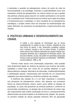 16
p DERUGDGD D TXHVWmR GR SODQHMDPHQWR XUEDQR GR SRQWR GH YLVWD GD
WUDQVYHUVDOLGDGHHGDHVWUDWpJLDLQFOXLQGRDVXVWHQWDELOLGDGHFRPRXPD
importante  variável  do  planejamento,  ao  mesmo  tempo  em  que  a  gestão  
das  políticas  urbanas  passa  assumir  um  caráter  participativo  e  de  acordo  
com  a  realidade  local.  Finalmente  busca-­se  mostrar  que  a  ação  de  projetar  
pIXQGDPHQWDOSDUDDVDWLVIDomRHRERPUHVXOWDGRGHXPSODQHMDPHQWR
HVWUDWpJLFRRSURMHWRXUEDQRGHYHVHUSURSXOVRUGDLPSOHPHQWDomRGDV
Do}HVGH¿QLGDVQRVSURFHVVRVGHSODQHMDPHQWRHGHVHQYROYLPHQWRGDV
cidades.  
II. POLÍTICAS URBANAS E DESENVOLVIMENTO DA
CIDADE.
“A cidade é uma explosão de informações que se renova
constantemente na medida em que o Homem, impedido de uma
nova forma de ganhar a vida, desenvolve complexas relações
com a natureza, consigo e com os outros homens. O ambiente
urbano decorre dos impactos produzidos por aquelas relações que,
conquanto eficientes para a explicação do fenômeno urbano, não
são auto-evidentes, ou seja, não podem ser aprendidas senão pelas
marcas e sinais que deixam impressas na coletividade.” (FERRARA,
Lucrécia Daléssio. 1996, p. 93)
7LYHPRV QHVWH VpFXOR XPD XUEDQL]DomR FRUSRUDWLYD HVWD TXHVWmR
HVWiGLUHWDPHQWHOLJDGDDRVLVWHPDGHJRYHUQRTXHWLYHPRVDWpHQWmR
capitalista   e   ainda   hoje   com   vícios   de   um   período   ditatorial.   O   qual  
desconsiderava  qualquer  alternativa  de  discussão,  multidisciplinariedade  
e   participação   popular,   impulsionado   pelo   conceito   de   um   crescimento  
vegetativo  que  desconsiderava  a  dinâmica  existente  nas  cidades.  
$ GLQkPLFD GDV FLGDGHV IRL H p XP IDWRU LPSRUWDQWH H FRQVWDQWH
nos   processos   de   planejamento   urbano.   Isto   aparece   nos   processos  
ItVLFRV GR GHVHQYROYLPHQWR XUEDQR DVVLP FRPR UHÀHWH RV GHVHMRV GD
população,  os  quais  são  geradores  de  políticas  públicas  e  conforme  os  
economistas  neoclássicos,  os  desejos  são  os  formadores  de  renda,  logo  
são  responsáveis  pela  melhor  localização  da  terra  e  consequentemente  
determinantes  da  renda  fundiária  e  da  dinâmica  das  cidades.  Se  quando,  
QD SULPHLUD PHWDGH GR VpFXOR SDVVDGR WtQKDPRV  GD SRSXODomR
 