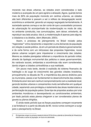 17
morando   nas   áreas   urbanas,   as   cidades   eram   consideradas   o   lado  
moderno  e  avançado  de  um  país  agrário  e  atrasado.  Agora,  quando  temos  
mais   de   80%   da   população   morando   em   centros   urbanos,   as   cidades  
VmR EHP GLIHUHQWHV H SDVVDP D VHU R UHÀH[R GD GHVDJUHJDomR VRFLDO
econômica  e  ambiental,  gerando  um  espaço  segregado  territorialmente.  A  
sociedade  apenas  começa  a  se  dar  conta  de  que  o  avassalador  processo  
de   urbanização   foi   acompanhado   da   modernização   no   modo   de   vida,  
QRDPELHQWHFRQVWUXtGRQDVFRPXQLFDo}HVVHPGHL[DUHQWUHWDQWRGH
UHSURGX]LUVHXODGRDUFDLFR,VWRpDPRGHUQL]DomRpDSHQDVSDUDDOJXQV
a  cidadania  e  os  direitos,  idem  (Maricato,  2003).
Assim,   o   processo   de   planejamento   no   Brasil   iniciado   pelos  
“higienistas2
”  vinha  claramente  a  responder  a  uma  demanda  da  população  
HPUHODomRjVD~GHS~EOLFD-iHPXPSHUtRGRGHGLWDGXUDJRYHUQDPHQWDO
e   de   certa   forma   com   um   retrocesso   das   propostas   higienistas,   novos  
planos   urbanos   surgem   para   impulsionar   o   crescimento   das   cidades.  
0HVPRDVFLGDGHVSODQHMDGDVUHÀHWLUDPDLPSRUWkQFLDGRSHUtRGRPLOLWDU
DWUDYpVGDWLSRORJLDPRQXPHQWDOGRVSDOiFLRVHFDVDVJRYHUQDPHQWDLV
As  variáveis  sociais,  ambientais  e  econômicas  não  eram  consideradas,  
dando  origem  a  cidades  contraditórias  a  sua  realidade.  
8PSRXFRPDLVWDUGHGHYLGRjH[SORVmRGRVLVWHPD¿QDQFHLURGH
habitação   e   do   auge   do   crescimento   das   grandes   cidades   brasileiras,  
SULQFLSDOPHQWHQDGpFDGDGHDLPSRUWkQFLDGRVSODQRVGLUHWRUHVSDUD
os  municípios,  passa  a  ser  fundamental  no  desenvolvimento  das  cidades.  
Entretanto  eram  leis  sem  nenhum  comprometimento  com  a  realidade  local,  
gerando  tecidos  urbanos  e  zoneamentos  muito  semelhantes  em  qualquer  
cidade,  separando  usos  privilegiou  o  isolamento  das  áreas  residenciais  e  a  
periferização  da  população  pobre.  Esse  tipo  de  propostas  acabou  por  criar  
ambientes   monótonos   e   desrespeitando   os   condicionantes   ambientais,  
por  dado  período  estes  planos  chegaram  a  ser  considerados  planos  de  
gaveta  ou  planos  dirigidos.  
É  ainda  neste  período  que  as  forças  populares  começam  novamente  
DVHIRUWDOHFHUHDSDUWLUGDGpFDGDGHQRYRVUXPRVFRPHoDPDVXUJLU
para  o  planejamento  no  Brasil.
2   Os  higienistas  surgem  na  primeira  metade  do  século  XIX  de  forma  a  atender  as  demandas  de  infraestrutura  
relacionadas  a  saúde  da  população,  em  busca  de  salubridade.
 