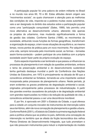 18
A  participação  popular  foi  uma  palavra  de  ordem  militante  no  Brasil  
e   no   mundo   nos   anos   60,   70   e   80.   Estas   altitudes   deram   origem   aos  
“movimentos  sociais”,  os  quais  chamavam  a  atenção  para  as  melhorias  
GDVFRQGLo}HVGHYLGDLPSRQGRVHDSRGHUHVPXLWDVYH]HVDXWRULWiULRV
veio  a  ser  designado  no  âmbito  dos  estudos  sobre  a  participação  popular  
como   uma   “participação   conquistada”   (Sales,   1999).   Isto   permitiu   uma  
nova   alternativa   ao   desenvolvimento   urbano,   alterando   não   apenas  
RV SURMHWRV GH XUEDQLVPR PDV PXGDQGR VLJQL¿FDWLYDPHQWH D IRUPD
de   gestão   das   cidades.   Conforme   Santos   (1996),   os   movimentos   da  
VRFLHGDGHDWULEXLQGRQRYDVIXQo}HVjVIRUPDVJHRJUi¿FDVWUDQVIRUPDP
DRUJDQL]DomRGRHVSDoRFULDPQRYDVVLWXDo}HVGHHTXLOtEULRHDRPHVPR
tempo,  novos  pontos  de  prática  para  um  novo  movimento.  Por  adquirirem  
uma  vida,  sempre  renovada  pelo  movimento  social,  as  formas  –  tornadas  
DVVLPIRUPDFRQWH~GR±SRGHPSDUWLFLSDUGHXPDGLDOpWLFDFRPDSUySULD
sociedade  assim  fazer  parte  da  própria  evolução  do  espaço.
2XWURDVSHFWRLPSRUWDQWHDVHUOHPEUDGRHTXHSDVVRXDLQÀXHQFLDURV
SURFHVVRVGHSODQHMDPHQWRpHPUHODomRjVTXHVW}HVDPELHQWDLVHPERUD
o   tema   da   preservação   ambiental   e   do   desenvolvimento   sustentável  
WHQKD JDQKDGR GHVWDTXH PXQGLDO D SDUWLU GD RQIHUrQFLD GDV 1Do}HV
8QLGDVGH(VWRFROPRHPpSULQFLSDOPHQWHQDGpFDGDGHTXHD
FRQVFLrQFLDDPELHQWDOVHIRUWDOHFHWRUQDQGRVHXPDLPSRUWDQWHYDULiYHO
incorporada  pelos  processos  de  planejamento  urbano.  Neste  período,  já  
eram  evidentes  os  graves  problemas  de  degradação  ambiental  e  social,  
originados   principalmente   pelos   processos   de   industrialização.   A   partir  
dos  grandes  eventos  causadores  de  poluição  e  de  degradação  ambiental  
FRPJUDQGHVUHSHUFXVV}HVQDPtGLDHGDUHGXomRGDTXDOLGDGHGHYLGDD
FRQVFLrQFLDDPELHQWDOSDVVRXDVHUXPDGHFRUUrQFLDLQHYLWiYHO
(SRU¿PpDSURYDGRHPR(VWDWXWRGDLGDGHRTXDORIHUHFH
para  a  cidade  um  conjunto  inovador  de  instrumentos  de  intervenção  sobre  
VHXVWHUULWyULRVDOpPGHQRYDFRQFHSomRGHSODQHMDPHQWRHJHVWmRXUEDQD
RQIRUPH5ROQLN  R(VWDWXWRGDLGDGHpDSULPHLUDUHJXODomRIHGHUDO
SDUDDSROtWLFDXUEDQDTXHVHSUDWLFDQRSDtVGH¿QLQGRXPDFRQFHSomRGH
LQWHUYHQomRQRWHUULWyULRTXHVHDIDVWDGD¿FomRWHFQRFUiWLFDGRVYHOKRV
Planos  Diretores  de  Desenvolvimento  Integrado,  que  tudo  prometiam  e  
que  não  possuíam  instrumentos  para  induzir  a  implementação  do  modelo  
 