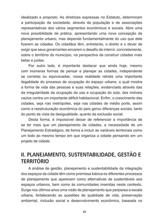 19
idealizado  e  proposto.  As  diretrizes  expressas  no  Estatuto,  determinam  
D SDUWLFLSDomR GD VRFLHGDGH DWUDYpV GD SRSXODomR H GH DVVRFLDo}HV
representativas  dos  vários  segmentos  econômicos  e  sociais.  Abre  uma  
nova   possibilidade   de   prática,   apresentando   uma   nova   concepção   de  
planejamento  urbano,  mas  depende  fundamentalmente  do  uso  que  dele  
¿]HUHPDVFLGDGHV2VFLGDGmRVWrPHQWUHWDQWRRGLUHLWRHRGHYHUGH
H[LJLUTXHVHXVJRYHUQDQWHVHQFDUHPRGHVD¿RGHLQWHUYLUFRQFUHWDPHQWH
sobre  o  território  do  município,  na  perspectiva  de  construir  cidades  mais  
belas  e  justas.
3RU RXWUR ODGR p LPSRUWDQWH GHVWDFDU TXH DLQGD KRMH PHVPR
com   inúmeras   formas   de   pensar   e   planejar   as   cidades,   independente  
se   corretas   ou   equivocadas,   nossa   realidade   retrata   uma   importante  
ilegalidade  do  processo  de  ocupação  do  espaço  urbano,  o  qual  mostra  
DIRUPDGHYLGDGDVSHVVRDVHVXDVUHODo}HVHYLGHQFLDGRDWUDYpVGDV
da  irregularidade  da  ocupação  do  uso  e  ocupação  do  solo,  dos  imóveis  
YD]LRVFRQWUDXPLPSRUWDQWHGp¿FLWKDELWDFLRQDO(Q¿PRFUHVFLPHQWRGDV
FLGDGHV VHMD QDV PHWUySROHV VHMD QDV FLGDGHV GH PpGLR SRUWH DVVLP
como  a  reestruturação  econômica  do  país  gerou  diferenças  sociais,  tanto  
do  ponto  de  vista  da  desigualdade,  quanto  da  exclusão  social.
'HVWD IRUPD p LPSRVVtYHO GHL[DU GH UHIHUHQFLDU D LPSRUWkQFLD GH
se   ter   mais   que   um   planejamento   de   cidades,   a   necessidade   de   um  
3ODQHMDPHQWR(VWUDWpJLFRGHIRUPDDLQFOXLUDVYDULiYHLVWHUULWRULDLVFRPR
um  todo  ao  mesmo  tempo  em  que  organiza  a  cidade  pensando  em  um  
projeto  de  cidade.
II. PLANEJAMENTO, SUSTENTABILIDADE, GESTÃO E
TERRITÓRIO
A  análise  de  gestão,  planejamento  e  sustentabilidade  da  integração  
GRVHVSDoRVGDFLGDGHWrPFRPRSUHPLVVDEiVLFDRVGLIHUHQWHVSURFHVVRV
de   planejamento   que   aparecem   como   alternativas   de   sustentáveis   aos  
espaços  urbanos,  bem  como  às  comunidades  inseridas  neste  contexto.  
Surge  nos  últimos  anos  uma  visão  de  planejamento  que  perpassa  a  escala  
XUEDQD IRUWDOHFHQGR DV TXHVW}HV GH TXDOLGDGH GH YLGD SUHVHUYDomR
ambiental,   inclusão   social   e   desenvolvimento   econômico,   baseada   no  
 