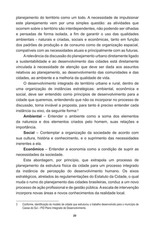 20
planejamento  do  território  como  um  todo.  A  necessidade  de  impulsionar  
este   planejamento   vem   por   uma   simples   questão:   as   atividades   que  
ocorrem  sobre  o  território  são  interdependentes,  não  podendo  ser  olhadas  
H SHQVDGDV GH IRUPD LVRODGD D ¿P GH JDUDQWLU R XVR GDV TXDOLGDGHV
ambientais  -­  naturais  e  criadas,  sociais  e  econômicas,  tanto  em  função  
GRVSDGU}HVGHSURGXomRHGHFRQVXPRFRPRGHRUJDQL]DomRHVSDFLDO
compatíveis  com  as  necessidades  atuais  e  principalmente  com  as  futuras.
A  relevância  da  discussão  do  planejamento  urbano  diretamente  ligado  
a  sustentabilidade   e  ao  desenvolvimento  das  cidades  está  diretamente  
vinculada   à   necessidade   de   atenção   que   deve   ser   dada   aos   assuntos  
relativos  ao  planejamento,  ao  desenvolvimento  das  comunidades  e  das  
cidades,  ao  ambiente  e  a  melhoria  da  qualidade  de  vida.
O  desenvolvimento  integrado  do  território  urbano  e  rural,  dentro  de  
XPD RUJDQL]DomR GH LQVWkQFLDV HVWUDWpJLFDV DPELHQWDO HFRQ{PLFD H
social,   deve   ser   entendido   como   princípios   de   desenvolvimento   para   a  
cidade  que  queremos,  entendendo  que  não  os  incorporar  no  processo  de  
GLVFXVVmRWRUQDLQYLiYHODSURSRVWDSDUDWDQWRpSUHFLVRHQWHQGHUFDGD
instância  ou  eixo,  da  seguinte  forma:3
Ambiental   –   Entender   o   ambiente   como   a   soma   dos   elementos  
GD QDWXUH]D H GRV HOHPHQWRV FULDGRV SHOR KRPHP VXDV UHODo}HV H
importância.
Social   –   Contemplar   a   organização   da   sociedade   de   acordo   com  
sua  cultura,  história  e  conhecimento,  e  o  suprimento  das  necessidades  
inerentes  a  ela.
Econômico  –  Entender  a  economia  como  a  condição  de  suprir  as  
necessidades  da  sociedade.
Esta   abordagem,   por   princípio,   que   extrapola   um   processo   de  
planejamento  da  estrutura  física  da  cidade  para  um  processo  integrado  
da   instância   de   percepção   do   desenvolvimento   humano.   Os   eixos  
HVWUDWpJLFRVDWUHODGRVjVUHJXODPHQWDo}HVGR(VWDWXWRGDLGDGHRTXDO
muda  o  rumo  do  planejamento  das  cidades  brasileiras,  conduz  a  um  novo  
SURFHVVRGHDomRSUR¿VVLRQDOHGHJHVWmRS~EOLFD$HVFDODGHLQWHUYHQomR
incorpora  novas  áreas  e  novos  conhecimentos  da  realidade  local.  
 RQIRUPHLGHQWL¿FDomRGRPRGHORGHFLGDGHTXHHVWUXWXURXRWUDEDOKRGHVHQYROYLGRSDUDRPXQLFtSLRGH
Caxias  do  Sul  –  PID  Plano  Integrado  de  Desenvolvimento.
 