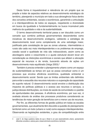 21
'HVWD IRUPD p LQTXHVWLRQiYHO D UHOHYkQFLD GH XP SURMHWR TXH VH
SURS}HDWUDWDUGHDVSHFWRVUHODWLYRVDRGHVHQYROYLPHQWRHVWUDWpJLFRGR
WHUULWyULRSODQHMDQGRRPXQLFtSLRHPWRGDDVXDDEUDQJrQFLDItVLFDGHQWUR
dos  conceitos  ambientais,  sociais  e  econômicos,  garantindo  a  articulação  
H D LQWHUGHSHQGrQFLD GH WRGRV RV HVSDoRV UHVSHLWDQGR D GLYHUVLGDGH
em   busca   da   igualdade   e   fundamentalmente   na   busca   incansável   pela  
melhoria  da  qualidade  e  vida  e  da  sustentabilidade.
O  termo  desenvolvimento  territorial  passa  a  ser  discutido  como  um  
conceito   que   combina   políticas   governamentais   descendentes   como  
LQLFLDWLYDV GH GHVHQYROYLPHQWR HQGyJHQR YDOLGDQGR D HVWUDWpJLD GH
GHVHQYROYLPHQWR ORFDO FRPR FRPSOHPHQWR GH XPD HVWUDWpJLD PDLRU
MXVWL¿FDGRSHODFRQVWDWDomRGHTXHDV]RQDVXUEDQDVLQWHUPHGLiULDVH
rurais  são  cada  vez  mais  interdependentes  e  os  problemas  de  emprego,  
coesão   social   e   qualidade   de   vida   são   indissociáveis,   assim   como   as  
abordagens   sobre   o   crescimento   e   o   ajuste   estrutural   devem   levar   em  
FRQVLGHUDomRDVGLVWRUo}HVHFRQ{PLFDVHVRFLDLVTXHDIHWDPDDORFDomR
HVSDFLDO GH UHFXUVRV H GH UHQGD EXVFDQGR DWUDYpV GH Do}HV XP
desenvolvimento  mais  equilibrado  (Veiga  2003).4
  
7DPEpPpSUHFLVRHQWHQGHURSODQHMDPHQWRXUEDQRFRPRXPHVSDoR
GHVXVWHQWDELOLGDGHDRWHPSRHPTXHVHSRVVDFRQFHLWXDUFRPRpXP
SURFHVVR TXH HQYROYH H¿FLrQFLD HFRQ{PLFD TXDOLGDGH DPELHQWDO H
GHVHQYROYLPHQWRVRFLDO6HQGRTXHRVOLPLWHVDPELHQWDLVVmRGH¿QLGRV
para  evitar  a  exaustão  dos  recursos  naturais  e  a  superação  da  capacidade  
de  suporte  natural.  O  desenvolvimento  social  envolve  a  distribuição  dos  
impactos   de   políticas   públicas   e   o   acesso   aos   recursos   e   serviços,   a  
MXVWLoDGHVVDVGLVWULEXLo}HVRVQtYHLVGHVD~GHGDFRPXQLGDGHHRSDGUmR
GHRSRUWXQLGDGHVGDVSHVVRDV$H¿FLrQFLDHFRQ{PLFDSRUVXDYH]p
DYDOLDGD DWUDYpV GD DQiOLVH GRV SURFHVVRV SURGXWLYRV FRQVLGHUDQGR DV
WHQGrQFLDVGHPDLRUJHUDomRGHEHQHItFLRVFRPRPHQRUXVRGHUHFXUVRV
3RU¿PDVGLIHUHQWHVIRUPDVGHJHVWmRS~EOLFDHPWRGDVDVHVFDODV
JRYHUQDPHQWDLVTXHDWXDOPHQWHWrPGLVFXWLGRDTXHVWmRGRSODQHMDPHQWR
territorial  como  um  todo  (urbano  e  rural)  como  espaços  interdependentes.  
2EVHUYDQGRDVOHJLVODo}HVH[LVWHQWHVRJUDXGHFRPSDWLELOL]DomRHQWUH
4   José   E.   da   Veiga   questiona   dados   de   que   o   Brasil   é   um   país   essencialmente   urbano,   apresentando  
diferentes  conceitos  e  valores  para  o  desenvolvimento  econômico  e  territorial.
 