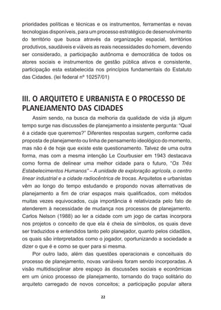 22
SULRULGDGHVSROtWLFDVHWpFQLFDVHRVLQVWUXPHQWRVIHUUDPHQWDVHQRYDV
WHFQRORJLDVGLVSRQtYHLVSDUDXPSURFHVVRHVWUDWpJLFRGHGHVHQYROYLPHQWR
GR WHUULWyULR TXH EXVFD DWUDYpV GD RUJDQL]DomR HVSDFLDO WHUULWyULRV
produtivos,  saudáveis  e  viáveis  as  reais  necessidades  do  homem,  devendo  
ser   considerado,   a   participação   autônoma   e   democrática   de   todos   os  
atores   sociais   e   instrumentos   de   gestão   pública   ativos   e   consistente,  
participação   esta   estabelecida   nos   princípios   fundamentais   do   Estatuto  
das  Cidades.  (lei  federal  nº  10257/01)
III. O ARQUITETO E URBANISTA E O PROCESSO DE
PLANEJAMENTO DAS CIDADES
Assim  sendo,  na  busca  da  melhoria  da  qualidade  de  vida  já  algum  
WHPSRVXUJHQDVGLVFXVV}HVGHSODQHMDPHQWRDLQVLVWHQWHSHUJXQWD³4XDO
pDFLGDGHTXHTXHUHPRV´'LIHUHQWHVUHVSRVWDVVXUJHPFRQIRUPHFDGD
proposta  de  planejamento  ou  linha  de  pensamento  ideológico  do  momento,  
PDVQmRpGHKRMHTXHH[LVWHHVWHTXHVWLRQDPHQWR7DOYH]GHXPDRXWUD
forma,  mas  com  a  mesma  intenção  Le  Courbusier  em  1943  destacava  
como   forma   de   delinear   uma   melhor   cidade   para   o   futuro,   “Os   Três  
Estabelecimentos  Humanos”  –  A  unidade  de  exploração  agrícola,  o  centro  
linear  industrial  e  a  cidade  radiocêntrica  de  trocas.  Arquitetos  e  urbanistas  
YrP DR ORQJR GR WHPSR HVWXGDQGR H SURSRQGR QRYDV DOWHUQDWLYDV GH
SODQHMDPHQWR D ¿P GH FULDU HVSDoRV PDLV TXDOL¿FDGRV FRP PpWRGRV
PXLWDV YH]HV HTXLYRFDGRV FXMD LPSRUWkQFLD p UHODWLYL]DGD SHOR IDWR GH
atenderem  à  necessidade  de  mudança  nos  processos  de  planejamento.  
Carlos  Nelson  (1988)  ao  ler  a  cidade  com  um  jogo  de  cartas  incorpora  
QRVSURMHWRVRFRQFHLWRGHTXHHODpFKHLDGHVtPERORVRVTXDLVGHYH
ser  traduzidos  e  entendidos  tanto  pelo  planejador,  quanto  pelos  cidadãos,  
os  quais  são  interpretados  como  o  jogador,  oportunizando  a  sociedade  a  
GL]HURTXHpHFRPRVHTXHUSDUDVLPHVPD
3RU RXWUR ODGR DOpP GDV TXHVW}HV RSHUDFLRQDLV H FRQFHLWXDLV GR
processo  de  planejamento,  novas  variáveis  foram  sendo  incorporadas.  A  
YLVmR PXOWLGLVFLSOLQDU DEUH HVSDoR jV GLVFXVV}HV VRFLDLV H HFRQ{PLFDV
em  um  único  processo  de  planejamento,  tornando  do  traço  solitário  do  
arquiteto   carregado   de   novos   conceitos;;   a   participação   popular   altera  
 