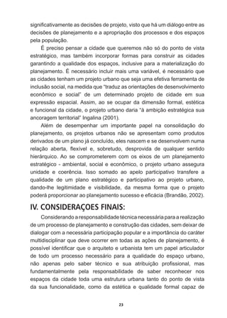 23
VLJQL¿FDWLYDPHQWHDVGHFLV}HVGHSURMHWRYLVWRTXHKiXPGLiORJRHQWUHDV
GHFLV}HVGHSODQHMDPHQWRHDDSURSULDomRGRVSURFHVVRVHGRVHVSDoRV
pela  população.
É  preciso  pensar  a  cidade  que  queremos  não  só  do  ponto  de  vista  
HVWUDWpJLFR PDV WDPEpP LQFRUSRUDU IRUPDV SDUD FRQVWUXLU DV FLGDGHV
garantindo  a  qualidade  dos  espaços,  inclusive  para  a  materialização  do  
SODQHMDPHQWReQHFHVViULRLQFOXLUPDLVXPDYDULiYHOpQHFHVViULRTXH
as  cidades  tenham  um  projeto  urbano  que  seja  uma  efetiva  ferramenta  de  
LQFOXVmRVRFLDOQDPHGLGDTXH³WUDGX]DVRULHQWDo}HVGHGHVHQYROYLPHQWR
econômico   e   social”   de   um   determinado   projeto   de   cidade   em   sua  
H[SUHVVmR HVSDFLDO$VVLP DR VH RFXSDU GD GLPHQVmR IRUPDO HVWpWLFD
HIXQFLRQDOGDFLGDGHRSURMHWRXUEDQRGDULD³jDPELomRHVWUDWpJLFDVXD
ancoragem  territorial”  Ingalina  (2001).
$OpP GH GHVHPSHQKDU XP LPSRUWDQWH SDSHO QD FRQVROLGDomR GR
planejamento,   os   projetos   urbanos   não   se   apresentam   como   produtos  
derivados  de  um  plano  já  concluído,  eles  nascem  e  se  desenvolvem  numa  
UHODomR DEHUWD ÀH[tYHO H VREUHWXGR GHVSURYLGD GH TXDOTXHU VHQWLGR
hierárquico.  Ao   se   comprometerem   com   os   eixos   de   um   planejamento  
HVWUDWpJLFRDPELHQWDOVRFLDOHHFRQ{PLFRRSURMHWRXUEDQRDVVHJXUD
XQLGDGH H FRHUrQFLD ,VVR VRPDGR DR DSHOR SDUWLFLSDWLYR WUDQVIHUH D
TXDOLGDGH GH XP SODQR HVWUDWpJLFR H SDUWLFLSDWLYR DR SURMHWR XUEDQR
dando-­lhe   legitimidade   e   visibilidade,   da   mesma   forma   que   o   projeto  
SRGHUiSURSRUFLRQDUDRSODQHMDPHQWRVXFHVVRHH¿FiFLD %UDQGmR 
IV. CONSIDERAÇOES FINAIS:
RQVLGHUDQGRDUHVSRQVDELOLGDGHWpFQLFDQHFHVViULDSDUDDUHDOL]DomR
de  um  processo  de  planejamento  e  construção  das  cidades,  sem  deixar  de  
dialogar  com  a  necessária  participação  popular  e  a  importância  do  caráter  
PXOWLGLVFLSOLQDUTXHGHYHRFRUUHUHPWRGDVDVDo}HVGHSODQHMDPHQWRp
SRVVtYHOLGHQWL¿FDUTXHRDUTXLWHWRHXUEDQLVWDWHPXPSDSHODUWLFXODGRU
de   todo   um   processo   necessário   para   a   qualidade   do   espaço   urbano,  
QmR DSHQDV SHOR VDEHU WpFQLFR H VXD DWULEXLomR SUR¿VVLRQDO PDV
fundamentalmente   pela   responsabilidade   de   saber   reconhecer   nos  
espaços   da   cidade   toda   uma   estrutura   urbana   tanto   do   ponto   de   vista  
GD VXD IXQFLRQDOLGDGH FRPR GD HVWpWLFD H TXDOLGDGH IRUPDO FDSD] GH
 