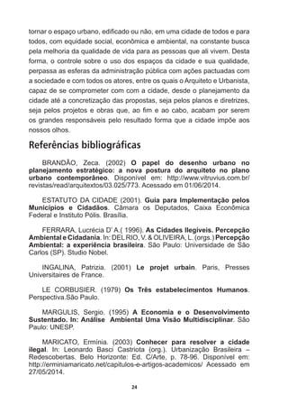 24
WRUQDURHVSDoRXUEDQRHGL¿FDGRRXQmRHPXPDFLGDGHGHWRGRVHSDUD
todos,  com  equidade  social,  econômica  e  ambiental,  na  constante  busca  
pela  melhoria  da  qualidade  de  vida  para  as  pessoas  que  ali  vivem.  Desta  
forma,  o  controle  sobre  o  uso  dos  espaços  da  cidade  e  sua  qualidade,  
SHUSDVVDDVHVIHUDVGDDGPLQLVWUDomRS~EOLFDFRPDo}HVSDFWXDGDVFRP
a  sociedade  e  com  todos  os  atores,  entre  os  quais  o  Arquiteto  e  Urbanista,  
capaz  de  se  comprometer  com  com  a  cidade,  desde  o  planejamento  da  
FLGDGHDWpDFRQFUHWL]DomRGDVSURSRVWDVVHMDSHORVSODQRVHGLUHWUL]HV
VHMDSHORVSURMHWRVHREUDVTXHDR¿PHDRFDERDFDEDPSRUVHUHP
RVJUDQGHVUHVSRQViYHLVSHORUHVXOWDGRIRUPDTXHDFLGDGHLPS}HDRV
nossos  olhos.
Referências bibliográficas
BRANDÃO,   Zeca.   (2002)   O   papel   do   desenho   urbano   no  
planejamento   estratégico:   a   nova   postura   do   arquiteto   no   plano  
urbano   contemporâneo.   Disponível   em:   http://www.vitruvius.com.br/
revistas/read/arquitextos/03.025/773.  Acessado  em  01/06/2014.
ESTATUTO  DA  CIDADE  (2001).  Guia  para  Implementação  pelos  
Municípios   e   Cidadãos.   Câmara   os   Deputados,   Caixa   Econômica  
Federal  e  Instituto  Pólis.  Brasília.
)(55$5$/XFUpFLD'¶$  As  Cidades  Ilegíveis.  Percepção  
Ambiental  e  Cidadania.  In:  DEL  RIO,  V.    OLIVEIRA,  L.  (orgs.)  Percepção  
Ambiental:  a  experiência  brasileira.  São  Paulo:  Universidade  de  São  
Carlos  (SP).  Studio  Nobel.
INGALINA,   Patrizia.   (2001)   Le   projet   urbain.   Paris,   Presses  
Universitaires  de  France.
LE   CORBUSIER.   (1979)   Os   Três   estabelecimentos   Humanos.  
Perspectiva.São  Paulo.
MARGULIS,   Sergio.   (1995)   A   Economia   e   o   Desenvolvimento  
Sustentado.  In:  Análise    Ambiental  Uma  Visão  Multidisciplinar.  São  
Paulo:  UNESP.
MARICATO,   Ermínia.   (2003)   Conhecer   para   resolver   a   cidade  
ilegal.   In:   Leonardo   Basci   Castriota   (org.).   Urbanização   Brasileira   –  
Redescobertas.   Belo   Horizonte:   Ed.   C/Arte,   p.   78-­96.   Disponível   em:  
http://erminiamaricato.net/capitulos-­e-­artigos-­academicos/   Acessado   em  
27/05/2014.
 