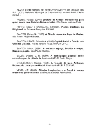 25
PLANO   INETEGRADO   DE   DESENVOLVIMENTO   DE   CAXIAS   DO  
SUL.  (2003)  Prefeitura  Municipal  de  Caxias  do  Sul,  Instituto  Polis.  Caxias  
do  Sul.    .
ROLNIK,   Raquel.   (2001)   Estatuto   da   Cidade:   Instrumento   para  
quem  sonha  com  Cidades  Belas  e  Justas.  São  Paulo:  Instituto  Polis.
PORTO,   Edgar   e   CARVALHO,   Edmilson.   Planos   Diretores   ou  
Dirigidos?  In:  Ensaio  e  Pesquisa.  P  63-­66
SANTOS,  Carlos  N.(  1988).  A  Cidade  como  um  Jogo  de  Cartas.  
São  Paulo:  Projeto  Editores.
6$1726-81,252UODQGR$  Capital  Social  e  Gestão  das  
Grandes  Cidades5LRGH-DQHLUR)$6(,33858)5-
SANTOS,   Milton.   (1996).   A   natureza   espaço.   Técnica   e   tempo.  
Razão  e  emoção.  São  Paulo:  Hucitec.
6$/(6 'pERUD / 1     A   participação   popular   como  
aprendizagem  de  cidadania.  Anais  da  ANPUR,  Porto  Alegre.
STEINBERGER,   Marília.   (1995).   A   Relação   do   Meio   Ambiente  
Urbano:  do  Local  para  o  Global.  Anais  da  ANPUR,  P  325-­337.
9(,*$ -(   Cidades   Imaginárias   –   o   Brasil   é   menos  
urbano  do  que  se  calcula.  São  Paulo:  Editores  Associados.
 
