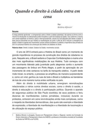 27
Quando o direito à cidade entra em
cena
WŽƌ
Betânia  Alfonsin1
Resumo
O artigo pretende aprofundar a compreensão sobre o direito à cidade sustentável, não apenas na forma como o
mesmo foi introduzido no ordenamento jurídico brasileiro a partir do Estatuto da Cidade, mas conforme o mesmo
vem sendo trabalhado na América Latina e internacionalmente, através da Carta Mundial pelo direito à cidade. O
texto procura desvendar em que medida as manifestações de junho e julho de 2013 marcam a emergência do
direito à cidade na agenda dos movimentos sociais urbanos brasileiros e sublinha a importância das jornadas de
2013 no processo histórico de construção dos direitos de cidadania no Brasil.
Palavras-chave: Direito à cidade, Estatuto da Cidade, movimentos sociais.
O  ano  de  2013  entrará  para  a  História  do  Brasil  como  um  momento  de  
grande  importância  no  processo  de  construção  dos  direitos  de  cidadania  no  
SDtV1DTXHOHDQRR%UDVLOVHGLDULDDRSDGDVRQIHGHUDo}HVHYLYHULDXPD
GDV PDLV VLJQL¿FDWLYDV PRELOL]Do}HV GH VXD +LVWyULD 7XGR FRPHoRX FRP
um  movimento  liderado  pela  juventude  porto  alegrense  contra  o  aumento  
das   passagens   de   ônibus   em   Porto  Alegre,   a   partir   da   aprovação   de   um  
incremento  de  vinte  centavos  na  tarifa  do  transporte  coletivo.    A  partir  deste  
PRWHLQLFLDOQRHQWDQWRRSURFHVVRVHDPSOL¿FRXGHPDQHLUDVXUSUHHQGHQWH
e,  como  um  viral,  ganhou  as  ruas  de  todo  o  Brasil  e  multiplicou  as  bandeiras  
GHOXWDGHXPDPDQHLUDQXQFDDQWHVYHUL¿FDGDQRSDtV
$OpP GR GLUHLWR j PRELOLGDGH XUEDQD HPHUJLUDP UHLYLQGLFDo}HV
relacionadas  a  vários  outros  direitos  sociais,  como  o  direito  à  saúde,  o  
GLUHLWRjHGXFDomRHRGLUHLWRjSDUWLFLSDomRSROtWLFD4XDQGRRDSDUDWR
de   segurança   pública   de   São   Paulo   exorbitou   de   seus   poderes   e   feriu  
dezenas   de   manifestantes   (vários   jornalistas,   inclusive)   durante   os  
SURWHVWRVHQWUDUDPHPFHQDUHLYLQGLFDo}HVDLQGDPDLVFRPSOH[DVFRPR
o  respeito  às  liberdades  democráticas,  das  quais  são  exemplo  a  liberdade  
de  expressão,  a  liberdade  de  manifestação  e  a  liberdade  de  locomoção  e  
de  utilização  do  espaço  público.  
1   Betânia  Alfonsin  é  advogada,  Doutora  em  Planejamento  Urbano  e  Regional,  membro  da  Comissão  de  
Direito  Urbanístico  e  Planejamento  Urbano  da  OAB/RS  e  professora  Universitária  vinculada  às  Faculdades  
de  Direito  da  FMP/RS  e  da  PUCRS.
 