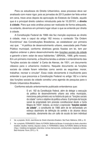 28
Para  os  estudiosos  do  Direito  Urbanístico,  esse  processo  deve  ser  
analisado  com  maior  rigor,  pois  as  jornadas  de  2013  podem  ter  feito  entrar  
em  cena,  treze  anos  depois  da  aprovação  do  Estatuto  da  Cidade,  aquele  
TXHpRSULQFLSDOGLUHLWRFROHWLYRLQWURGX]LGRSHODOHLRdireito  
à  cidade.  Para  que  esta  análise  possa  ser  realizada  de  forma  adequada,  
no  entanto,  devemos  em  primeiro  lugar  situar  o  que  se  entende  por  direito  
à  cidade.  
A  Constituição  Federal  de  1988  não  fez  menção  expressa  ao  direito  
à   cidade,   mas   o   caput   do   artigo   182   inovou   o   conteúdo   “Da   Ordem  
(FRQ{PLFD´ GDV RQVWLWXLo}HV %UDVLOHLUDV DR HVWDEHOHFHU SRU SULPHLUD
vez  que:    “  A  política  de  desenvolvimento  urbano,  executada  pelo  Poder  
3~EOLFR PXQLFLSDO FRQIRUPH GLUHWUL]HV JHUDLV ¿[DGDV HP OHL WHP SRU
objetivo  ordenar  o  pleno  desenvolvimento  das  funções  sociais  da  cidade  
e  garantir  o  bem-­  estar  de  seus  habitantes.”  (BRASIL,  1988,  grifo  nosso).  
Em  um  primeiro  momento,  a  Doutrina  tendeu  a  atrelar  o  entendimento  das  
³IXQo}HVVRFLDLVGDFLGDGH´jDUWDGH$WHQDVGHXPGRFXPHQWR
FOiVVLFR SDUD R XUEDQLVPR PRGHUQR 1DTXHOH GRFXPHQWR DV IXQo}HV
sociais   da   cidade   foram   referidas   como   sendo   as   seguintes:   morar,  
trabalhar,  recrear  e  circular2
(VVDYLVmRREYLDPHQWHpLQVX¿FLHQWHSDUD
entender  o  que  preconiza  a  Constituição  Federal  no  artigo  182  e  o  tema  
GDVIXQo}HVVRFLDLVGDFLGDGHFRQVWLWXLXPDDJHQGDGHSHVTXLVDSDUDR
Direito  Urbanístico  Brasileiro.      
Conforme  estudo  anteriormente  publicado  entendemos  que:  
O art. 182 da Constituição Federal, além de delegar a execução
da política de desenvolvimento urbano aos entes municipais,
mencionou pela primeira vez na história do país as “funções sociais
da cidade” como o objetivo da política urbana. O princípio da função
social da propriedade tem previsão constitucional desde a Carta
Magna de 19343
, todavia, ao incluir a expressão “funções sociais
da cidade”, o constituinte de 1988 além de ter demandado um
esforço doutrinário de definição do sentido e do alcance dessa
expressão, obviamente deu um salto de escala do bem individual
2   Ver,  a  propósito,  SILVA,  José  Afonso  da.  Direito  Urbanístico  Brasileiro.  São  Paulo:  Malheiros,  2006,  p.  30.
3   Ver,  a  propósito,  FERNANDES,  Edésio;;  ALFONSIN,  Betânia  de  Moraes.  A  construção  do  direito  urbanístico  
EUDVLOHLURGHVD¿RVKLVWyULDVGLVSXWDVHDWRUHV,Q)(51$1'(6(GpVLR$/)216,1%HWkQLDGH0RUDHV
(Orgs.).  Coletânea  de  legislação  urbanística:  normas  internacionais,  constitucionais  e  legislação  ordinária.  
Belo  Horizonte:  Fórum,  2010,  p.  16.
 