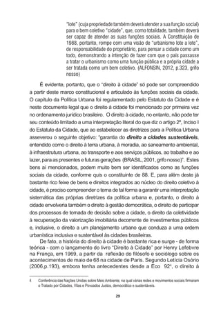 29
“lote” (cuja propriedade também deverá atender a sua função social)
para o bem coletivo “cidade”, que, como totalidade, também deverá
ser capaz de atender as suas funções sociais. A Constituição de
1988, portanto, rompe com uma visão de “urbanismo lote a lote”,
de responsabilidade do proprietário, para pensar a cidade como um
todo, demonstrando a intenção de fazer com que o país passasse
a tratar o urbanismo como uma função pública e a própria cidade a
ser tratada como um bem coletivo. (ALFONSIN, 2012, p.323, grifo
nosso)
É  evidente,  portanto,  que  o  “direito  à  cidade”  só  pode  ser  compreendido  
DSDUWLUGHVWHPDUFRFRQVWLWXFLRQDOHDUWLFXODGRjVIXQo}HVVRFLDLVGDFLGDGH
2FDStWXORGD3ROtWLFD8UEDQDIRLUHJXODPHQWDGRSHOR(VWDWXWRGDLGDGHHp
neste  documento  legal  que  o  direito  à  cidade  foi  mencionado  por  primeira  vez  
no  ordenamento  jurídico  brasileiro.    O  direito  à  cidade,  no  entanto,  não  pode  ter  
seu  conteúdo  limitado  a  uma  interpretação  literal  do  que  diz  o  artigo  2º,  Inciso  I  
do  Estatuto  da  Cidade,  que  ao  estabelecer  as  diretrizes  para  a  Política  Urbana  
asseverou  o  seguinte  objetivo:  “garantia  do  direito  a  cidades  sustentáveis,  
entendido  como  o  direito  à  terra  urbana,  à  moradia,  ao  saneamento  ambiental,  
à  infraestrutura  urbana,  ao  transporte  e  aos  serviços  públicos,  ao  trabalho  e  ao  
OD]HUSDUDDVSUHVHQWHVHIXWXUDVJHUDo}HV %5$6,/JULIRQRVVR ´(VWHV
EHQVDtPHQFLRQDGRVSRGHPPXLWREHPVHULGHQWL¿FDGRVFRPRDVIXQo}HV
VRFLDLVGDFLGDGHFRQIRUPHTXLVRFRQVWLWXLQWHGH(SDUDDOpPGHVWHMi
bastante  rico  feixe  de  bens  e  direitos  integrados  ao  núcleo  do  direito  coletivo  à  
FLGDGHpSUHFLVRFRPSUHHQGHURWHPDGHWDOIRUPDDJDUDQWLUXPDLQWHUSUHWDomR
sistemática  das  próprias  diretrizes  da  política  urbana  e,  portanto,  o  direito  à  
FLGDGHHQYROYHULDWDPEpPRGLUHLWRjJHVWmRGHPRFUiWLFDRGLUHLWRGHSDUWLFLSDU
dos  processos  de  tomada  de  decisão  sobre  a  cidade,  o  direito  da  coletividade  
à  recuperação  da  valorização  imobiliária  decorrente  de  investimentos  públicos  
e,  inclusive,  o  direito  a  um  planejamento  urbano  que  conduza  a  uma  ordem  
urbanística  inclusiva  e  sustentável  às  cidades  brasileiras.    
'HIDWRDKLVWyULDGRGLUHLWRjFLGDGHpEDVWDQWHULFDHVXUJHGHIRUPD
teórica  -­  com  o  lançamento  do  livro  “Direito  à  Cidade”  por  Henry  Lefebvre  
QD)UDQoDHPDSDUWLUGDUHÀH[mRGR¿OyVRIRHVRFLyORJRVREUHRV
acontecimentos  de  maio  de  68  na  cidade  de  Paris.  Segundo  Letícia  Osório  
(2006,p.193),  embora  tenha  antecedentes  desde  a  Eco    924
,  o  direito  à  
 RQIHUrQFLDGDV1Do}HV8QLGDVVREUH0HLR$PELHQWHQDTXDOYiULDVUHGHVHPRYLPHQWRVVRFLDLV¿UPDUDP
o  Tratado  por  Cidades,  Vilas  e  Povoados  Justos,  democrático  e  sustentáveis.
 