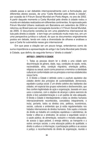 30
cidade  passa  a  ser  debatido  internacionalmente  com  a  formulação,  por  
diferentes  atores  sociais,  de  uma  “Carta  Mundial  pelo  direito  à  cidade”,  
por  ocasião  do  II  Fórum  Social  Mundial  em  Porto  Alegre,  no  ano  de  2002.  
A  partir  daquele  momento  a  Carta  Mundial  pelo  direito  à  cidade  rodou  o  
mundo  em  debates  realizados  em  diferentes  continentes,  foi  aprovada  pelo  
Fórum  Mundial  Urbano  realizado  em  Barcelona  em  setembro  de  2004  e  
retornou  ao  Brasil  para  ser  consagrada  durante  o  V  Fórum  Social  Mundial,  
de  2005.  O  documento  constitui-­se  em  uma  plataforma  internacional  de  
luta  pelo  direito  à  cidade      e  tem  hoje  um  conteúdo  muito  mais  rico,  em  um  
uma  perspectiva  jurídica  e  cultural,  do  que  os  documentos  originalmente  
postos  em  debate,  tendo  em  vista  a  diversidade  de  olhares  e  análises  a  
que  a  Carta  foi  submetida  nesse  giro  internacional.  
Em  que  pese  a  citação  ser  um  pouco  longa,  entendemos  como  de  
suma  importância  a  apresentação  do  artigo  I  da  Carta  Mundial  pelo  Direito  
jLGDGHTXHGH¿QLXGDVHJXLQWHIRUPDR³GLUHLWRjFLGDGH´
ARTIGO I. DIREITO À CIDADE
1. Todas as pessoas devem ter o direito a uma cidade sem
discriminação de gênero, idade, raça, condições de saúde, renda,
nacionalidade, etnia, condição migratória, orientação política,
religiosa ou sexual, assim como preservar a memória e a identidade
cultural em conformidade com os princípios e normas estabelecidos
nessa Carta.
2. O Direito a Cidade é definido como o usufruto equitativo das
cidades dentro dos princípios de sustentabilidade, democracia,
equidade e justiça social. É um direito coletivo dos habitantes das
cidades, em especial dos grupos vulneráveis e desfavorecidos, que
lhes confere legitimidade de ação e organização, baseado em seus
usos e costumes, com o objetivo de alcançar o pleno exercício do
direito à livre autodeterminação e a um padrão de vida adequado.
O Direito à Cidade é interdependente a todos os direitos humanos
internacionalmente reconhecidos, concebidos integralmente, e
inclui, portanto, todos os direitos civis, políticos, econômicos,
sociais, culturais e ambientais que já estão regulamentados nos
tratados internacionais de direitos humanos. Este supõe a inclusão
do direito ao trabalho em condições equitativas e satisfatórias; de
fundar e afiliar-se a sindicatos; de acesso à seguridade social e
à saúde pública; de alimentação, vestuário e moradia adequados;
de acesso à água potável, à energia elétrica, ao transporte e a
outros serviços sociais; a uma educação pública de qualidade; o
direito à cultura e à informação; à participação política e ao acesso
à justiça; o reconhecimento do direito de organização, reunião e
 