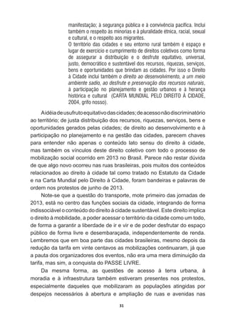31
manifestação; à segurança pública e à convivência pacífica. Inclui
também o respeito às minorias e à pluralidade étnica, racial, sexual
e cultural, e o respeito aos migrantes.
O território das cidades e seu entorno rural também é espaço e
lugar de exercício e cumprimento de direitos coletivos como forma
de assegurar a distribuição e o desfrute equitativo, universal,
justo, democrático e sustentável dos recursos, riquezas, serviços,
bens e oportunidades que brindam as cidades. Por isso o Direito
à Cidade inclui também o direito ao desenvolvimento, a um meio
ambiente sadio, ao desfrute e preservação dos recursos naturais,
à participação no planejamento e gestão urbanos e à herança
histórica e cultural (CARTA MUNDIAL PELO DIREITO À CIDADE,
2004, grifo nosso).
$LGpLDGHXVXIUXWRHTXLWDWLYRGDVFLGDGHVGHDFHVVRQmRGLVFULPLQDWyULR
ao  território;;  de  justa  distribuição  dos  recursos,  riquezas,  serviços,  bens  e  
oportunidades  gerados  pelas  cidades;;  de  direito  ao  desenvolvimento  e  à  
participação  no  planejamento  e  na  gestão  das  cidades,  parecem  chaves  
para   entender   não   apenas   o   conteúdo   lato   sensu   do   direito   à   cidade,  
PDVWDPEpPRVYtQFXORVGHVWHGLUHLWRFROHWLYRFRPWRGRRSURFHVVRGH
mobilização  social  ocorrido  em  2013  no  Brasil.  Parece  não  restar  dúvida  
de  que  algo  novo  ocorreu  nas  ruas  brasileiras,  pois  muitos  dos  conteúdos  
relacionados  ao  direito  à  cidade  tal  como  tratado  no  Estatuto  da  Cidade  
e  na  Carta  Mundial  pelo  Direito  à  Cidade,  foram  bandeiras  e  palavras  de  
ordem  nos  protestos  de  junho  de  2013.  
Note-­se  que  a  questão  do  transporte,  mote  primeiro  das  jornadas  de  
HVWiQRFHQWURGDVIXQo}HVVRFLDLVGDFLGDGHLQWHJUDQGRGHIRUPD
indissociável  o  conteúdo  do  direito  à  cidade  sustentável.  Este  direito  implica  
o  direito  à  mobilidade,  a  poder  acessar  o  território  da  cidade  como  um  todo,  
de  forma  a  garantir  a  liberdade  de  ir  e  vir  e  de  poder  desfrutar  do  espaço  
público  de  forma  livre  e  desembaraçada,  independentemente  de  renda.  
Lembremos  que  em  boa  parte  das  cidades  brasileiras,  mesmo  depois  da  
UHGXomRGDWDULIDHPYLQWHFHQWDYRVDVPRELOL]Do}HVFRQWLQXDUDPMiTXH
a  pauta  dos  organizadores  dos  eventos,  não  era  uma  mera  diminuição  da  
tarifa,  mas  sim,  a  conquista  do  PASSE  LIVRE.  
'D PHVPD IRUPD DV TXHVW}HV GH DFHVVR j WHUUD XUEDQD j
PRUDGLD H j LQIUDHVWUXWXUD WDPEpP HVWLYHUDP SUHVHQWHV QRV SURWHVWRV
HVSHFLDOPHQWH GDTXHOHV TXH PRELOL]DUDP DV SRSXODo}HV DWLQJLGDV SRU
despejos   necessários   à   abertura   e   ampliação   de   ruas   e   avenidas   nas  
 