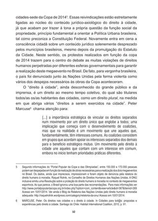 32
cidades-­sede  da  Copa  de  20145
(VVDVUHLYLQGLFDo}HVHVWmRHVWUHLWDPHQWH
ligadas   ao   núcleo   do   conteúdo   jurídico-­axiológico   do   direito   à   cidade,  
já  que  acabam  por  trazer  à  tona  a  própria  questão  da  função  social  da  
propriedade,  princípio  fundamental  a  orientar  a  Política  Urbana  brasileira,  
tal  como  preconiza  a  Constituição  Federal.  Novamente  entra  em  cena  a  
FRQVFLrQFLDFLGDGmVREUHXPFRQWH~GRMXUtGLFRVROHQHPHQWHGHVSUH]DGR
pelos  municípios  brasileiros,  mesmo  depois  da  promulgação  do  Estatuto  
da   Cidade.   Neste   sentido,   os   protestos   realizados   em   função   da   copa  
GHWUD]HPSDUDRFHQWURGRGHEDWHDVPXLWDVYLRODo}HVGHGLUHLWRV
humanos  perpetradas  por  diferentes  esferas  governamentais  para  garantir  
a  realização  deste  megaevento  no  Brasil.  De  fato,  para  vergonha  brasileira,  
RSDtVIRLGHQXQFLDGRMXQWRjV1Do}HV8QLGDVSHODIRUPDYLROHQWDFRPR
vários  dos  despejos  necessários  às  obras  da  Copa  aconteceram.  
O   “direito   à   cidade”,   ainda   desconhecido   do   grande   público   e   da  
LPSUHQVDpXPGLUHLWRDRPHVPRWHPSRFROHWLYRGRTXDOVmRWLWXODUHV
todos/as  os/as  habitantes  das  cidades,  como  um  direito  plural,  na  medida  
em   que   abriga   vários   “direitos   a   serem   exercidos   na   cidade”.   Peter  
Marcuse6
    chama  atenção  para:
[...] a importância estratégica de vincular os direitos separados
num movimento por um direito único que englobe a todos; uma
implicação que começa com o desenvolvimento de coalizões,
mas que na realidade é um movimento que une aqueles que,
fundamentalmente, têm interesses comuns. As coalizões consistem
em grupos que acordam apoiar os interesses separados dos demais
para o benefício estratégico mútuo. Um movimento pelo direito à
cidade une aqueles que contam com um interesse em comum,
embora no início tenham prioridades práticas diferentes.
5   Segundo  informações  do  “Portal  Popular  da  Copa  e  das  Olimpíadas”,  entre  150.000  e  170.000  pessoas  
podem  ser  despejadas  em  função  da  realização  de  obras  necessárias  para  a  realização  dos  dois  megaeventos  
no  Brasil.  Os  dados,  ainda  que  imprecisos,  impressionam  e  foram  objeto  de  denúncia  pela  relatora  do  
direito  humano  à  moradia,  Raquel  Rolnik,  no  Conselho  de  Direitos  Humanos  das  Nações  Unidas.  A  ONU  
inclusive  emitiu  uma  Resolução  sobre  a  proteção  do  direito  humano  à  moradia  no  contexto  de  megaeventos  
esportivos.  Ao  que  parece,  o  Brasil  ignorou  uma  boa  parte  das  recomendações.    Para  mais  informações  ver  
http://www.portalpopulardacopa.org.br/index.php?option=com_contentview=articleid=367Itemid=269  
  
Acesso  em  10/01/2014.  Ver  ainda  o  Blog  da  Relatoria  das  Nações  Unidas  pelo  direito  humano  à  moradia  
adequada:  http://raquelrolnik.wordpress.com/category/relatoria-­da-­onu/  Acesso  em  10/01/2014.
6   MARCUSE,   Peter.   Os   direitos   nas   cidades   e   o   direito   à   cidade.   In   Cidades   para   tod@s:   propostas   e  
experiências  pelo  direito  à  cidade.  Santiago  do  Chile:  Habitat  International  Coalition,  2010,  p.  91.
 