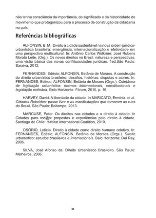 34
QmRWHQKDFRQVFLrQFLDGDLPSRUWkQFLDGRVLJQL¿FDGRHGDKLVWRULFLGDGHGR
movimento  que  protagonizou  para  o  processo  de  construção  da  cidadania  
no  país.  
Referências bibliográficas
ALFONSIN,  B.  M.    Direito  à  cidade  sustentável  na  nova  ordem  jurídico-­
XUEDQtVWLFDEUDVLOHLUDHPHUJrQFLDLQWHUQDFLRQDOL]DomRHHIHWLYLGDGHHP
XPDSHUVSHFWLYDPXOWLFXOWXUDO,Q$QW{QLRDUORV:RONPHU-RVp5XEHQV
Morato  Leite.  (Org.).  Os  novos  direitos  no  Brasil:  natureza  e  perspectivas,  
XPDYLVmREiVLFDGDVQRYDVFRQÀLWXRVLGDGHV MXUtGLFDVHG6mR3DXOR
Saraiva,  2012.  
)(51$1'(6(GpVLR$/)216,1%HWkQLDGH0RUDHV$FRQVWUXomR
GRGLUHLWRXUEDQtVWLFREUDVLOHLURGHVD¿RVKLVWyULDVGLVSXWDVHDWRUHV,Q
)(51$1'(6(GpVLR$/)216,1%HWkQLDGH0RUDHV 2UJV Coletânea  
de   legislação   urbanística:   normas   internacionais,   constitucionais   e  
legislação  ordinária.  Belo  Horizonte:  Fórum,  2010,  p.  16.
HARVEY,  David.  A  liberdade  da  cidade.  In  MARICATO,  Ermínia.  et  al.  
Cidades  Rebeldes:  passe  livre  e  as  manifestações  que  tomaram  as  ruas  
do  Brasil.  São  Paulo:  Boitempo,  2013.
MARCUSE,   Peter.   Os   direitos   nas   cidades   e   o   direito   à   cidade.   In  
LGDGHV SDUD WRG#V SURSRVWDV H H[SHULrQFLDV SHOR GLUHLWR j FLGDGH
Santiago  do  Chile:  Habitat  International  Coalition,  2010.
OSÓRIO,  Letícia.  Direito  à  cidade  como  direito  humano  coletivo.  In:  
)(51$1'(6 (GpVLR $/)216,1 %HWkQLD GH 0RUDHV 2UJV  Direito  
urbanístico:  estudos  brasileiros  e  internacionais.  Belo  Horizonte:  Del  Rey,  
2006.
6,/9$ -RVp $IRQVR GD 'LUHLWR 8UEDQtVWLFR %UDVLOHLUR 6mR 3DXOR
Malheiros,  2006.
 