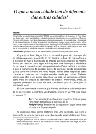 35
O que a nossa cidade tem de diferente
das outras cidades?
WŽƌ
Caroline  Morais  Kunzler1
Resumo:
Este artigo faz uma análise do projeto de lei nº 237/09, apresentado na Câmara de Vereadores de Porto Alegre,
que dispõe sobre a sobre a instalação e a retirada de obras de arte localizadas em áreas públicas do Município.
É preciso refletir sobre a importância da paisagem urbana sob os aspectos da identidade local e da qualidade
de vida para os habitantes da cidade. As obras de arte instaladas em parques, praças, canteiros, dentre outros,
integra o meio ambiente, direito fundamental que requer planejamento pelo Poder Público, sendo que neste caso
concreto, deve-se buscar a construção coletiva da paisagem artificial, mediante a participação do povo, ainda
que de forma indireta, na seleção das obras que constituirão nosso patrimônio artístico.
Palavras-chave: paisagem, obras de arte, identidade local, qualidade de vida, planejamento urbano
2TXHWRUQD3RUWR$OHJUH~QLFDQRPXQGR$OJXQVYmRGL]HUTXHVmR
as  belezas  naturais,  a  exemplo  do  Rio  Guaíba,  outros  vão  responder  que  
pRDUUDQMRGHUXDVHGLVWULEXLomRGHSUpGLRVTXHQmRVHUHSHWHGDPHVPD
forma,  em  nenhum  outro  lugar;;  e  há  aqueles  que  dirão  que  a  identidade  
GHXPORFDOpFRQVWUXtGDSHORVHXSDWULP{QLRKLVWyULFRFXOWXUDOHDUWtVWLFR
a  que  o  monumento  do  Laçador  serve  de  exemplo,  sendo  considerado  
quase  como  um  símbolo  de  Porto  Alegre.  Todas  estas  respostas  estão  
corretas   e   poderiam   ser   complementadas   ainda   por   outras.   Todavia,  
YDPRVQRVDWHUDXPSRQWRHVSHFt¿FRRXVHMDDRSDWULP{QLRDUWtVWLFR
como  meio  de  criação  da  identidade  da  cidade.    Partiremos,  então,  da  
seguinte   premissa:   as   obras   de   arte   contribuem   para   a   construção   da  
identidade  local.  
eFRPEDVHQHVWDSUHPLVVDTXHLUHPRVDQDOLVDURSROrPLFRSURMHWR
GHOHLGRYHUHDGRU%HUQDUGLQR9HQGUXVFRORSURMHWRQžTXHSUHYr
no  seu  art.  1º:
Art. 1o
Fica a instalação de obra de arte em próprio do Município de
Porto Alegre condicionada à aprovação de lei.
Parágrafo único. Excetuam-se do disposto no “caput” deste artigo
obras de arte de pequeno porte.
O  dispositivo  legal  acima  pretende  criar  uma  condição,  que  seria  a  
aprovação  de  uma  lei,  para  que  uma  obra  de  arte  seja  instalada  em  áreas  
1   Advogada,  professora  do  curso  de  Direito  na  Faculdade  Estácio  de  Sá  e  mestre  em  Ciências  Sociais  pela  
Pontifícia  Universidade  Católica  do  Rio  Grande  do  Sul.  Reside  e  trabalha  em  Porto  Alegre,  RS,  Brasil.  
E-­mail:  contato@seusbens.com.br
 