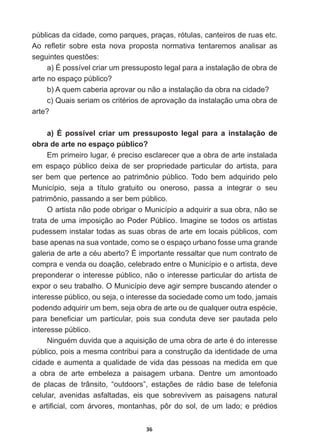 36
públicas  da  cidade,  como  parques,  praças,  rótulas,  canteiros  de  ruas  etc.  
$R UHÀHWLU VREUH HVWD QRYD SURSRVWD QRUPDWLYD WHQWDUHPRV DQDOLVDU DV
VHJXLQWHVTXHVW}HV
a)  É  possível  criar  um  pressuposto  legal  para  a  instalação  de  obra  de  
DUWHQRHVSDoRS~EOLFR
E $TXHPFDEHULDDSURYDURXQmRDLQVWDODomRGDREUDQDFLGDGH
F 4XDLVVHULDPRVFULWpULRVGHDSURYDomRGDLQVWDODomRXPDREUDGH
DUWH
a)   É   possível   criar   um   pressuposto   legal   para   a   instalação   de  
obra  de  arte  no  espaço  público?
(PSULPHLUROXJDUpSUHFLVRHVFODUHFHUTXHDREUDGHDUWHLQVWDODGD
em   espaço   público   deixa   de   ser   propriedade   particular   do   artista,   para  
ser   bem   que   pertence   ao   patrimônio   público.  Todo   bem   adquirido   pelo  
Município,   seja   a   título   gratuito   ou   oneroso,   passa   a   integrar   o   seu  
patrimônio,  passando  a  ser  bem  público.
O  artista  não  pode  obrigar  o  Município  a  adquirir  a  sua  obra,  não  se  
trata  de  uma  imposição  ao  Poder  Público.  Imagine  se  todos  os  artistas  
pudessem  instalar  todas  as  suas  obras  de  arte  em  locais  públicos,  com  
base  apenas  na  sua  vontade,  como  se  o  espaço  urbano  fosse  uma  grande  
JDOHULDGHDUWHDFpXDEHUWReLPSRUWDQWHUHVVDOWDUTXHQXPFRQWUDWRGH
compra  e  venda  ou  doação,  celebrado  entre  o  Município  e  o  artista,  deve  
preponderar  o  interesse  público,  não  o  interesse  particular  do  artista  de  
expor  o  seu  trabalho.  O  Município  deve  agir  sempre  buscando  atender  o  
interesse  público,  ou  seja,  o  interesse  da  sociedade  como  um  todo,  jamais  
SRGHQGRDGTXLULUXPEHPVHMDREUDGHDUWHRXGHTXDOTXHURXWUDHVSpFLH
SDUD EHQH¿FLDU XP SDUWLFXODU SRLV VXD FRQGXWD GHYH VHU SDXWDGD SHOR
interesse  público.    
1LQJXpPGXYLGDTXHDDTXLVLomRGHXPDREUDGHDUWHpGRLQWHUHVVH
público,  pois  a  mesma  contribui  para  a  construção  da  identidade  de  uma  
cidade  e  aumenta  a  qualidade  de  vida  das  pessoas  na  medida  em  que  
a   obra   de   arte   embeleza   a   paisagem   urbana.   Dentre   um   amontoado  
GH SODFDV GH WUkQVLWR ³RXWGRRUV´ HVWDo}HV GH UiGLR EDVH GH WHOHIRQLD
celular,   avenidas   asfaltadas,   eis   que   sobrevivem   as   paisagens   natural  
HDUWL¿FLDOFRPiUYRUHVPRQWDQKDVS{UGRVROGHXPODGRHSUpGLRV
 
