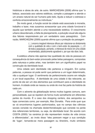 37
KLVWyULFRVHREUDVGHDUWHGHRXWUR0$5+(6$1  D¿UPDTXH³D
EHOH]DDVVRFLDGDDRVYDORUHVHVWpWLFRVFRPS}HDSDLVDJHPHDWHQGHD
um  anseio  natural  do  ser  humano  pelo  belo.  Ajuda  a  reduzir  o  estresse  e  
conforta  emocionalmente  os  indivíduos.”
De  modo  geral,  a  função  social  da  cidade  está  associada  à  moradia,  
WUDEDOKRHOD]HUPDVRXVDPRVDFUHVFHQWDUTXHXPDFLGDGHIXQFLRQDOp
DTXHODTXHWDPEpPDWHQGHDXPDQHFHVVLGDGHHVWpWLFD2FUHVFLPHQWR
urbano  desordenado,  a  falta  de  planejamento,  a  poluição  visual  são  alguns  
dos   fatores   responsáveis   por   um   verdadeiro   caos   paisagístico.      Com  
UD]mR0$5+(=,1,  TXDQGRD¿UPDTXHDSURWHomRGDSDLVDJHP
(...) encerra inegável interesse difuso por relacionar-se diretamente
com a qualidade de vida e com o bem-estar da população. (...) É
de toda a população, portanto, o interesse de morar em uma cidade
ornamentada, plasticamente agradável e, por que não dizer, bela.
$HVWpWLFDXUEDQDQmRDSHQDVWUD]TXDOLGDGHGHYLGDjVSHVVRDVHP
FRQVHTXrQFLDGREHPHVWDUSURYRFDGRSHODVEHODVSDLVDJHQVFRPSRVWDV
SHODQDWXUH]DHSHODVDUWHVPDVWDPEpPWHPXPVLJQL¿FDWLYRSDSHOQD
construção  da  identidade  local.    
8PD FLGDGH VHP LGHQWLGDGH QmR SHUWHQFH D QLQJXpP (P RXWUDV
palavras,  a  pessoa  só  pode  sentir  que  pertence  a  um  lugar  determinado,  
não  a  qualquer  lugar.  O  sentimento  de  pertencimento  ocorre  em  relação  
DXPORFDOHVSHFt¿FR$LGHQWLGDGHGHXPDFLGDGHpWmRUHOHYDQWHDR
ponto  de  ela  ser  um  dos  elementos  que  contribuem  para  a  identidade  do  
homem.  A  cidade  onde  se  nasceu  ou  onde  de  vive  faz  parte  da  história  de  
cada  um.  
Com  o  advento  da  globalização  temos  muitos  lugares  comuns,  sem  
personalidade,  que  se  repetem  de  forma  muito  semelhante  em  diferentes  
partes   do   mundo.   É   o   caso   dos   shopping   centers,   dos   aeroportos   ou  
lojas  comerciais  como,  por  exemplo,  Mac  Donalds.    Para  onde  quer  que  
VH Yi HQFRQWUDPRV OXJDUHV SDGURQL]DGRV TXH QR FDPSR GDV FLrQFLDV
sociais  consiste  na  chamada  desterritorialização  que  consiste  na  perda  
dos  referenciais  territoriais,  ou  seja,  da  identidade  local.  De  acordo  com  
COSTA   (2005)   “os   cenários   já   não   representam   modos   de   vida   únicos  
H GLIHUHQFLDGRV´ DR LQYpV GLVVR ³HOHV SDUHFHP QHJDU D VXD FRQGLomR
GH µOXJDU¶ WRUQDQGRVH PHUD SDVVDJHP RX LWLQHUiULR PXLWR VLPLODUHV
 