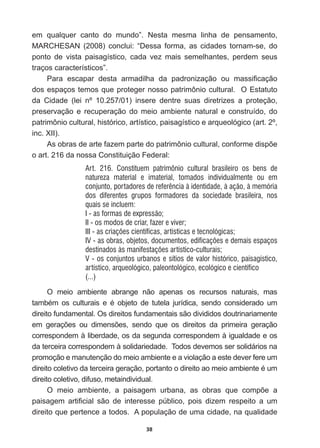 38
em   qualquer   canto   do   mundo”.   Nesta   mesma   linha   de   pensamento,  
MARCHESAN   (2008)   conclui:   “Dessa   forma,   as   cidades   tornam-­se,   do  
ponto   de   vista   paisagístico,   cada   vez   mais   semelhantes,   perdem   seus  
traços  característicos”.  
3DUD HVFDSDU GHVWD DUPDGLOKD GD SDGURQL]DomR RX PDVVL¿FDomR
dos  espaços  temos  que  proteger  nosso  patrimônio  cultural.    O  Estatuto  
da   Cidade   (lei   nº   10.257/01)   insere   dentre   suas   diretrizes   a   proteção,  
preservação   e   recuperação   do   meio   ambiente   natural   e   construído,   do  
patrimônio  cultural,  histórico,  artístico,  paisagístico  e  arqueológico  (art.  2º,  
inc.  XII).
$VREUDVGHDUWHID]HPSDUWHGRSDWULP{QLRFXOWXUDOFRQIRUPHGLVS}H
o  art.  216  da  nossa  Constituição  Federal:  
Art. 216. Constituem patrimônio cultural brasileiro os bens de
natureza material e imaterial, tomados individualmente ou em
conjunto, portadores de referência à identidade, à ação, à memória
dos diferentes grupos formadores da sociedade brasileira, nos
quais se incluem:
I - as formas de expressão;
II - os modos de criar, fazer e viver;
III - as criações científicas, artísticas e tecnológicas;
IV - as obras, objetos, documentos, edificações e demais espaços
destinados às manifestações artístico-culturais;
V - os conjuntos urbanos e sítios de valor histórico, paisagístico,
artístico, arqueológico, paleontológico, ecológico e científico
(...)
O   meio   ambiente   abrange   não   apenas   os   recursos   naturais,   mas  
WDPEpP RV FXOWXUDLV H p REMHWR GH WXWHOD MXUtGLFD VHQGR FRQVLGHUDGR XP
direito  fundamental.  Os  direitos  fundamentais  são  divididos  doutrinariamente  
HP JHUDo}HV RX GLPHQV}HV VHQGR TXH RV GLUHLWRV GD SULPHLUD JHUDomR
correspondem  à  liberdade,  os  da  segunda  correspondem  à  igualdade  e  os  
da  terceira  correspondem  à  solidariedade.    Todos  devemos  ser  solidários  na  
promoção  e  manutenção  do  meio  ambiente  e  a  violação  a  este  dever  fere  um  
GLUHLWRFROHWLYRGDWHUFHLUDJHUDomRSRUWDQWRRGLUHLWRDRPHLRDPELHQWHpXP
direito  coletivo,  difuso,  metaindividual.  
2 PHLR DPELHQWH D SDLVDJHP XUEDQD DV REUDV TXH FRPS}H D
SDLVDJHP DUWL¿FLDO VmR GH LQWHUHVVH S~EOLFR SRLV GL]HP UHVSHLWR D XP
direito  que  pertence  a  todos.    A  população  de  uma  cidade,  na  qualidade  
 